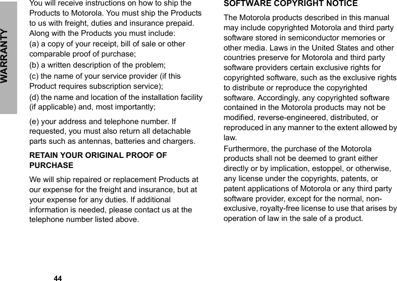 WARRANTY            44You will receive instructions on how to ship the Products to Motorola. You must ship the Products to us with freight, duties and insurance prepaid. Along with the Products you must include: (a) a copy of your receipt, bill of sale or other comparable proof of purchase; (b) a written description of the problem; (c) the name of your service provider (if this Product requires subscription service); (d) the name and location of the installation facility (if applicable) and, most importantly;(e) your address and telephone number. If requested, you must also return all detachable parts such as antennas, batteries and chargers. RETAIN YOUR ORIGINAL PROOF OF PURCHASEWe will ship repaired or replacement Products at our expense for the freight and insurance, but at your expense for any duties. If additional information is needed, please contact us at the telephone number listed above.SOFTWARE COPYRIGHT NOTICEThe Motorola products described in this manual may include copyrighted Motorola and third party software stored in semiconductor memories or other media. Laws in the United States and other countries preserve for Motorola and third party software providers certain exclusive rights for copyrighted software, such as the exclusive rights to distribute or reproduce the copyrighted software. Accordingly, any copyrighted software contained in the Motorola products may not be modified, reverse-engineered, distributed, or reproduced in any manner to the extent allowed by law.Furthermore, the purchase of the Motorola products shall not be deemed to grant either directly or by implication, estoppel, or otherwise, any license under the copyrights, patents, or patent applications of Motorola or any third party software provider, except for the normal, non-exclusive, royalty-free license to use that arises by operation of law in the sale of a product.