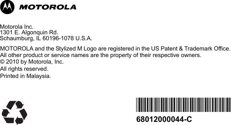                                                                                                                                                            MMotorola Inc.1301 E. Algonquin Rd. Schaumburg, IL 60196-1078 U.S.A.MOTOROLA and the Stylized M Logo are registered in the US Patent &amp; Trademark Office.  All other product or service names are the property of their respective owners.  © 2010 by Motorola, Inc. All rights reserved. Printed in Malaysia. *68012000044*68012000044-C