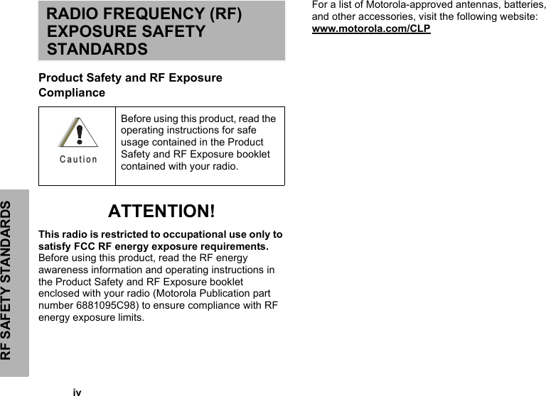 RF SAFETY STANDARDS            ivRADIO FREQUENCY (RF) EXPOSURE SAFETY STANDARDSProduct Safety and RF Exposure Compliance ATTENTION!This radio is restricted to occupational use only to satisfy FCC RF energy exposure requirements. Before using this product, read the RF energy awareness information and operating instructions in the Product Safety and RF Exposure booklet enclosed with your radio (Motorola Publication part number 6881095C98) to ensure compliance with RF energy exposure limits.For a list of Motorola-approved antennas, batteries, and other accessories, visit the following website: www.motorola.com/CLPBefore using this product, read the operating instructions for safe usage contained in the Product Safety and RF Exposure booklet contained with your radio.C a u t i o n