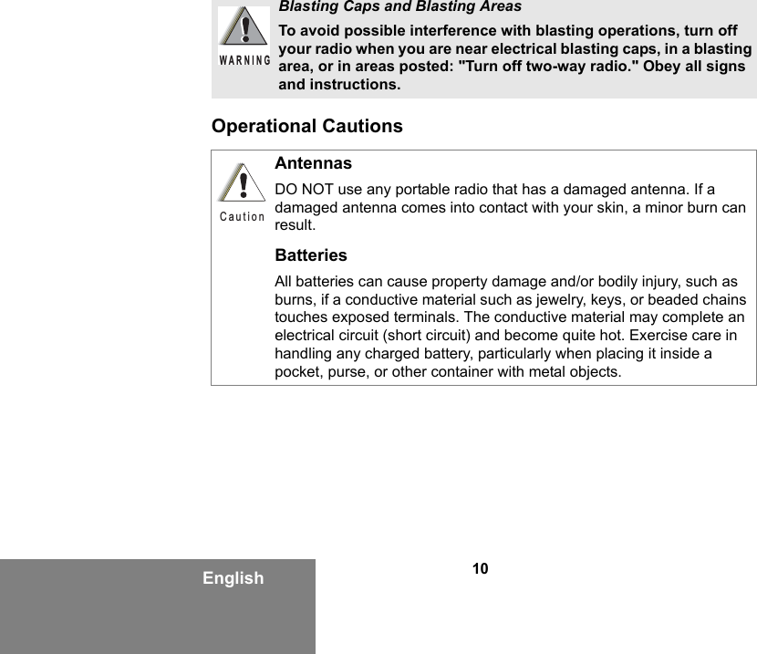 10EnglishOperational CautionsBlasting Caps and Blasting AreasTo avoid possible interference with blasting operations, turn off your radio when you are near electrical blasting caps, in a blasting area, or in areas posted: &quot;Turn off two-way radio.&quot; Obey all signs and instructions. AntennasDO NOT use any portable radio that has a damaged antenna. If a damaged antenna comes into contact with your skin, a minor burn can result.BatteriesAll batteries can cause property damage and/or bodily injury, such as burns, if a conductive material such as jewelry, keys, or beaded chains touches exposed terminals. The conductive material may complete an electrical circuit (short circuit) and become quite hot. Exercise care in handling any charged battery, particularly when placing it inside a pocket, purse, or other container with metal objects.WARNINGCaution