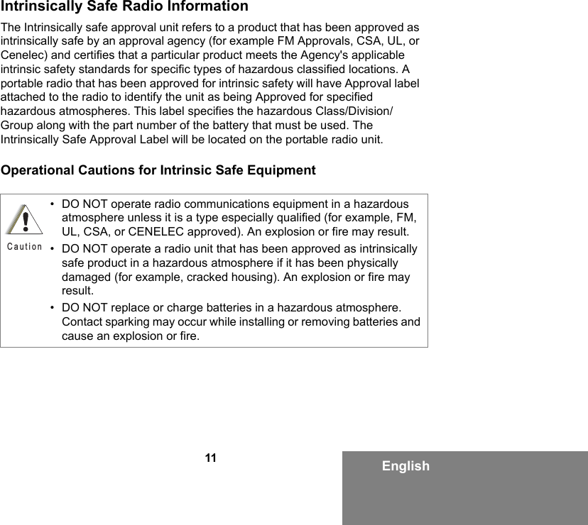 11 EnglishIntrinsically Safe Radio InformationThe Intrinsically safe approval unit refers to a product that has been approved as intrinsically safe by an approval agency (for example FM Approvals, CSA, UL, or Cenelec) and certifies that a particular product meets the Agency&apos;s applicable intrinsic safety standards for specific types of hazardous classified locations. A portable radio that has been approved for intrinsic safety will have Approval label attached to the radio to identify the unit as being Approved for specified hazardous atmospheres. This label specifies the hazardous Class/Division/Group along with the part number of the battery that must be used. The Intrinsically Safe Approval Label will be located on the portable radio unit.Operational Cautions for Intrinsic Safe Equipment• DO NOT operate radio communications equipment in a hazardous atmosphere unless it is a type especially qualified (for example, FM, UL, CSA, or CENELEC approved). An explosion or fire may result.• DO NOT operate a radio unit that has been approved as intrinsically safe product in a hazardous atmosphere if it has been physically damaged (for example, cracked housing). An explosion or fire may result.• DO NOT replace or charge batteries in a hazardous atmosphere. Contact sparking may occur while installing or removing batteries and cause an explosion or fire.Caution