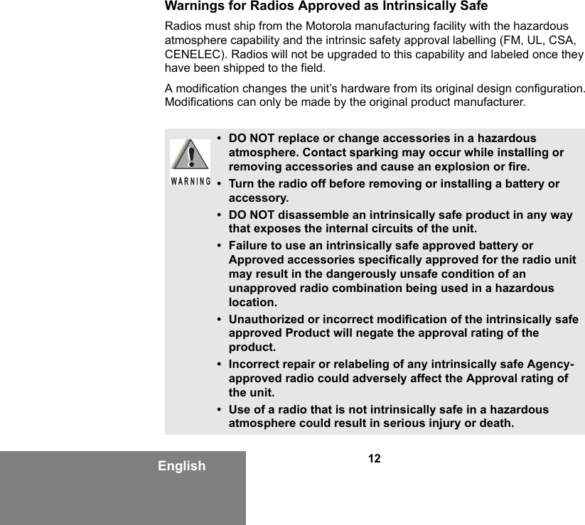 12EnglishWarnings for Radios Approved as Intrinsically SafeRadios must ship from the Motorola manufacturing facility with the hazardous atmosphere capability and the intrinsic safety approval labelling (FM, UL, CSA, CENELEC). Radios will not be upgraded to this capability and labeled once they have been shipped to the field.A modification changes the unit’s hardware from its original design configuration. Modifications can only be made by the original product manufacturer.• DO NOT replace or change accessories in a hazardous atmosphere. Contact sparking may occur while installing or removing accessories and cause an explosion or fire.• Turn the radio off before removing or installing a battery or accessory.• DO NOT disassemble an intrinsically safe product in any way that exposes the internal circuits of the unit.• Failure to use an intrinsically safe approved battery or Approved accessories specifically approved for the radio unit may result in the dangerously unsafe condition of an unapproved radio combination being used in a hazardous location.• Unauthorized or incorrect modification of the intrinsically safe approved Product will negate the approval rating of the product.• Incorrect repair or relabeling of any intrinsically safe Agency-approved radio could adversely affect the Approval rating of the unit.• Use of a radio that is not intrinsically safe in a hazardous atmosphere could result in serious injury or death.WARNING