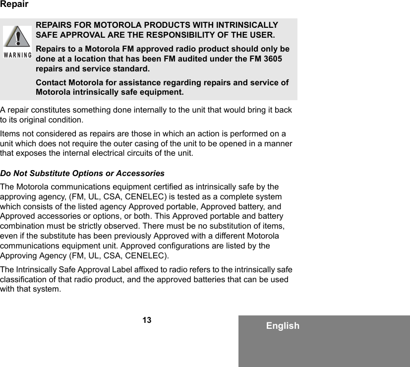 13 EnglishRepairA repair constitutes something done internally to the unit that would bring it back to its original condition.Items not considered as repairs are those in which an action is performed on a unit which does not require the outer casing of the unit to be opened in a manner that exposes the internal electrical circuits of the unit. Do Not Substitute Options or AccessoriesThe Motorola communications equipment certified as intrinsically safe by the approving agency, (FM, UL, CSA, CENELEC) is tested as a complete system which consists of the listed agency Approved portable, Approved battery, and Approved accessories or options, or both. This Approved portable and battery combination must be strictly observed. There must be no substitution of items, even if the substitute has been previously Approved with a different Motorola communications equipment unit. Approved configurations are listed by the Approving Agency (FM, UL, CSA, CENELEC).   The Intrinsically Safe Approval Label affixed to radio refers to the intrinsically safe classification of that radio product, and the approved batteries that can be used with that system. REPAIRS FOR MOTOROLA PRODUCTS WITH INTRINSICALLY SAFE APPROVAL ARE THE RESPONSIBILITY OF THE USER.Repairs to a Motorola FM approved radio product should only be done at a location that has been FM audited under the FM 3605 repairs and service standard. Contact Motorola for assistance regarding repairs and service of Motorola intrinsically safe equipment. W A R N I N G