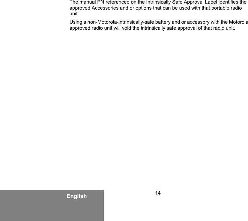 14EnglishThe manual PN referenced on the Intrinsically Safe Approval Label identifies the approved Accessories and or options that can be used with that portable radio unit. Using a non-Motorola-intrinsically-safe battery and or accessory with the Motorola approved radio unit will void the intrinsically safe approval of that radio unit.