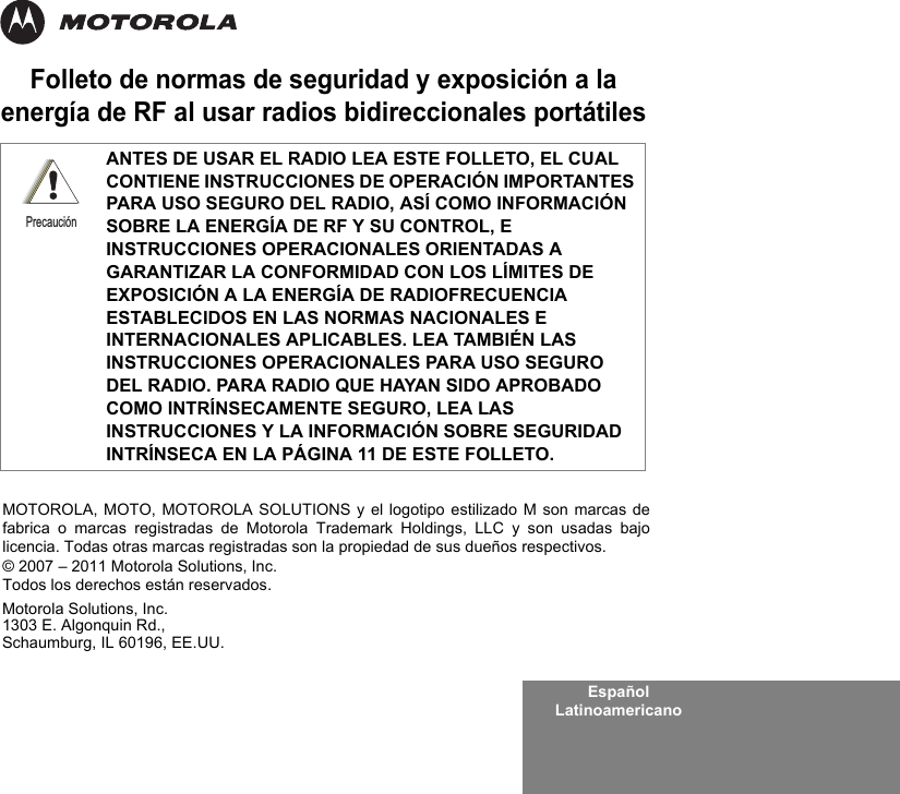 Español LatinoamericanoFolleto de normas de seguridad y exposición a la energía de RF al usar radios bidireccionales portátilesANTES DE USAR EL RADIO LEA ESTE FOLLETO, EL CUAL CONTIENE INSTRUCCIONES DE OPERACIÓN IMPORTANTES PARA USO SEGURO DEL RADIO, ASÍ COMO INFORMACIÓN SOBRE LA ENERGÍA DE RF Y SU CONTROL, E INSTRUCCIONES OPERACIONALES ORIENTADAS A GARANTIZAR LA CONFORMIDAD CON LOS LÍMITES DE EXPOSICIÓN A LA ENERGÍA DE RADIOFRECUENCIA ESTABLECIDOS EN LAS NORMAS NACIONALES E INTERNACIONALES APLICABLES. LEA TAMBIÉN LAS INSTRUCCIONES OPERACIONALES PARA USO SEGURO DEL RADIO. PARA RADIO QUE HAYAN SIDO APROBADO COMO INTRÍNSECAMENTE SEGURO, LEA LAS INSTRUCCIONES Y LA INFORMACIÓN SOBRE SEGURIDAD INTRÍNSECA EN LA PÁGINA 11 DE ESTE FOLLETO.PrecauciónMotorola Solutions, Inc.1303 E. Algonquin Rd.,Schaumburg, IL 60196, EE.UU. MOTOROLA, MOTO, MOTOROLA SOLUTIONS y el logotipo estilizado M son marcas defabrica o marcas registradas de Motorola Trademark Holdings, LLC y son usadas bajolicencia. Todas otras marcas registradas son la propiedad de sus dueños respectivos. © 2007 – 2011 Motorola Solutions, Inc. Todos los derechos están reservados.