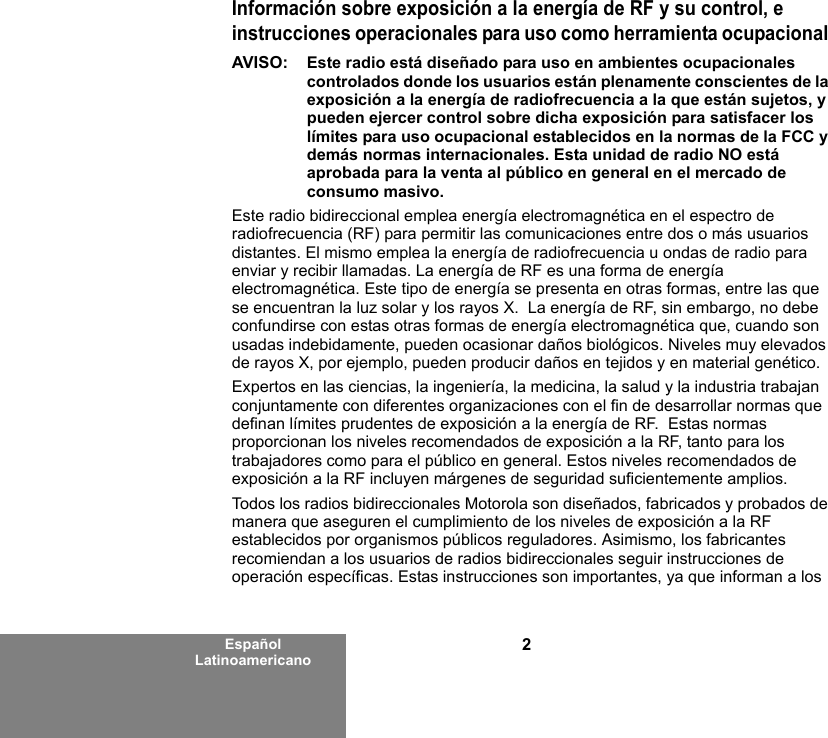 2Español LatinoamericanoInformación sobre exposición a la energía de RF y su control, e instrucciones operacionales para uso como herramienta ocupacional AVISO:  Este radio está diseñado para uso en ambientes ocupacionales controlados donde los usuarios están plenamente conscientes de la exposición a la energía de radiofrecuencia a la que están sujetos, y pueden ejercer control sobre dicha exposición para satisfacer los límites para uso ocupacional establecidos en la normas de la FCC y demás normas internacionales. Esta unidad de radio NO está aprobada para la venta al público en general en el mercado de consumo masivo.Este radio bidireccional emplea energía electromagnética en el espectro de radiofrecuencia (RF) para permitir las comunicaciones entre dos o más usuarios distantes. El mismo emplea la energía de radiofrecuencia u ondas de radio para enviar y recibir llamadas. La energía de RF es una forma de energía electromagnética. Este tipo de energía se presenta en otras formas, entre las que se encuentran la luz solar y los rayos X.  La energía de RF, sin embargo, no debe confundirse con estas otras formas de energía electromagnética que, cuando son usadas indebidamente, pueden ocasionar daños biológicos. Niveles muy elevados de rayos X, por ejemplo, pueden producir daños en tejidos y en material genético. Expertos en las ciencias, la ingeniería, la medicina, la salud y la industria trabajan conjuntamente con diferentes organizaciones con el fin de desarrollar normas que definan límites prudentes de exposición a la energía de RF.  Estas normas proporcionan los niveles recomendados de exposición a la RF, tanto para los trabajadores como para el público en general. Estos niveles recomendados de exposición a la RF incluyen márgenes de seguridad suficientemente amplios.Todos los radios bidireccionales Motorola son diseñados, fabricados y probados de manera que aseguren el cumplimiento de los niveles de exposición a la RF establecidos por organismos públicos reguladores. Asimismo, los fabricantes recomiendan a los usuarios de radios bidireccionales seguir instrucciones de operación específicas. Estas instrucciones son importantes, ya que informan a los 