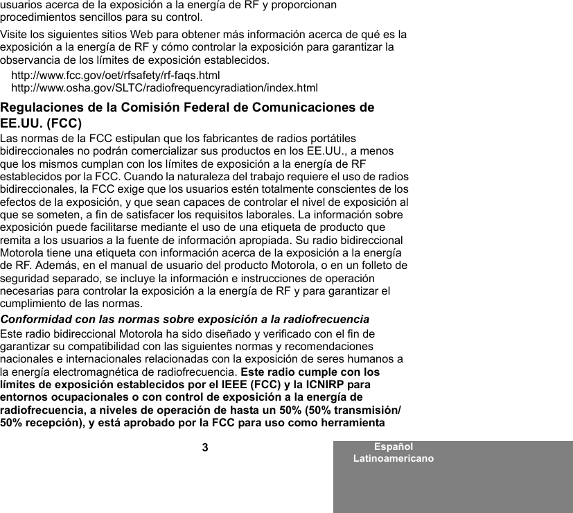 3Español Latinoamericanousuarios acerca de la exposición a la energía de RF y proporcionan procedimientos sencillos para su control.Visite los siguientes sitios Web para obtener más información acerca de qué es la exposición a la energía de RF y cómo controlar la exposición para garantizar la observancia de los límites de exposición establecidos.http://www.fcc.gov/oet/rfsafety/rf-faqs.html http://www.osha.gov/SLTC/radiofrequencyradiation/index.htmlRegulaciones de la Comisión Federal de Comunicaciones de EE.UU. (FCC)Las normas de la FCC estipulan que los fabricantes de radios portátiles bidireccionales no podrán comercializar sus productos en los EE.UU., a menos que los mismos cumplan con los límites de exposición a la energía de RF establecidos por la FCC. Cuando la naturaleza del trabajo requiere el uso de radios bidireccionales, la FCC exige que los usuarios estén totalmente conscientes de los efectos de la exposición, y que sean capaces de controlar el nivel de exposición al que se someten, a fin de satisfacer los requisitos laborales. La información sobre exposición puede facilitarse mediante el uso de una etiqueta de producto que remita a los usuarios a la fuente de información apropiada. Su radio bidireccional Motorola tiene una etiqueta con información acerca de la exposición a la energía de RF. Además, en el manual de usuario del producto Motorola, o en un folleto de seguridad separado, se incluye la información e instrucciones de operación necesarias para controlar la exposición a la energía de RF y para garantizar el cumplimiento de las normas. Conformidad con las normas sobre exposición a la radiofrecuenciaEste radio bidireccional Motorola ha sido diseñado y verificado con el fin de garantizar su compatibilidad con las siguientes normas y recomendaciones nacionales e internacionales relacionadas con la exposición de seres humanos a la energía electromagnética de radiofrecuencia. Este radio cumple con los límites de exposición establecidos por el IEEE (FCC) y la ICNIRP para entornos ocupacionales o con control de exposición a la energía de radiofrecuencia, a niveles de operación de hasta un 50% (50% transmisión/50% recepción), y está aprobado por la FCC para uso como herramienta 