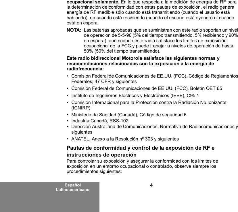 4Español Latinoamericanoocupacional solamente. En lo que respecta a la medición de energía de RF para la determinación de conformidad con estas pautas de exposición, el radio genera energía de RF medible sólo cuando está transmitiendo (cuando el usuario está hablando), no cuando está recibiendo (cuando el usuario está oyendo) ni cuando está en espera. NOTA: Las baterías aprobadas que se suministran con este radio soportan un nivel de operación de 5-5-90 (5% del tiempo transmitiendo, 5% recibiendo y 90% en espera), aun cuando este radio satisface los límites de exposición ocupacional de la FCC y puede trabajar a niveles de operación de hasta 50% (50% del tiempo transmitiendo).Este radio bidireccional Motorola satisface las siguientes normas y recomendaciones relacionadas con la exposición a la energía de radiofrecuencia:• Comisión Federal de Comunicaciones de EE.UU. (FCC), Código de Reglamentos Federales; 47 CFR y siguientes • Comisión Federal de Comunicaciones de EE.UU. (FCC), Boletín OET 65• Instituto de Ingenieros Eléctricos y Electrónicos (IEEE), C95.1• Comisión Internacional para la Protección contra la Radiación No Ionizante (ICNIRP)• Ministerio de Sanidad (Canadá), Código de seguridad 6• Industria Canadá, RSS-102• Dirección Australiana de Comunicaciones, Normativa de Radiocomunicaciones y siguientes• ANATEL, Anexo a la Resolución nº 303 y siguientesPautas de conformidad y control de la exposición de RF e instrucciones de operaciónPara controlar su exposición y asegurar la conformidad con los límites de exposición en un entorno ocupacional o controlado, observe siempre los procedimientos siguientes: