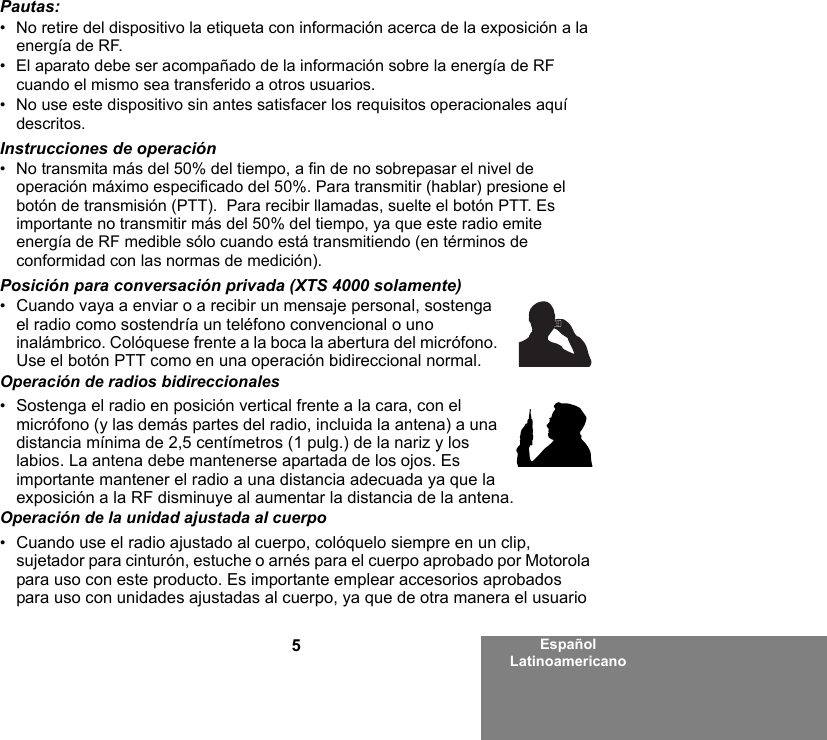 5Español LatinoamericanoPautas:• No retire del dispositivo la etiqueta con información acerca de la exposición a la energía de RF.• El aparato debe ser acompañado de la información sobre la energía de RF cuando el mismo sea transferido a otros usuarios.• No use este dispositivo sin antes satisfacer los requisitos operacionales aquí descritos.Instrucciones de operación• No transmita más del 50% del tiempo, a fin de no sobrepasar el nivel de operación máximo especificado del 50%. Para transmitir (hablar) presione el botón de transmisión (PTT).  Para recibir llamadas, suelte el botón PTT. Es importante no transmitir más del 50% del tiempo, ya que este radio emite energía de RF medible sólo cuando está transmitiendo (en términos de conformidad con las normas de medición).Posición para conversación privada (XTS 4000 solamente)•Cuando vaya a enviar o a recibir un mensaje personal, sostenga el radio como sostendría un teléfono convencional o uno inalámbrico. Colóquese frente a la boca la abertura del micrófono. Use el botón PTT como en una operación bidireccional normal. Operación de radios bidireccionales•Sostenga el radio en posición vertical frente a la cara, con el micrófono (y las demás partes del radio, incluida la antena) a una distancia mínima de 2,5 centímetros (1 pulg.) de la nariz y los labios. La antena debe mantenerse apartada de los ojos. Es importante mantener el radio a una distancia adecuada ya que la exposición a la RF disminuye al aumentar la distancia de la antena.Operación de la unidad ajustada al cuerpo•Cuando use el radio ajustado al cuerpo, colóquelo siempre en un clip, sujetador para cinturón, estuche o arnés para el cuerpo aprobado por Motorola para uso con este producto. Es importante emplear accesorios aprobados para uso con unidades ajustadas al cuerpo, ya que de otra manera el usuario 