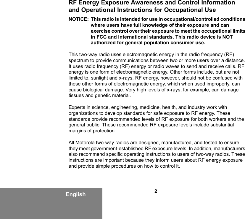 2EnglishRF Energy Exposure Awareness and Control Information and Operational Instructions for Occupational Use NOTICE: This radio is intended for use in occupational/controlled conditions where users have full knowledge of their exposure and can exercise control over their exposure to meet the occupational limits in FCC and International standards. This radio device is NOT authorized for general population consumer use.This two-way radio uses electromagnetic energy in the radio frequency (RF) spectrum to provide communications between two or more users over a distance. It uses radio frequency (RF) energy or radio waves to send and receive calls. RF energy is one form of electromagnetic energy. Other forms include, but are not limited to, sunlight and x-rays. RF energy, however, should not be confused with these other forms of electromagnetic energy, which when used improperly, can cause biological damage. Very high levels of x-rays, for example, can damage tissues and genetic material. Experts in science, engineering, medicine, health, and industry work with organizations to develop standards for safe exposure to RF energy. These standards provide recommended levels of RF exposure for both workers and the general public. These recommended RF exposure levels include substantial margins of protection.All Motorola two-way radios are designed, manufactured, and tested to ensure they meet government-established RF exposure levels. In addition, manufacturers also recommend specific operating instructions to users of two-way radios. These instructions are important because they inform users about RF energy exposure and provide simple procedures on how to control it.