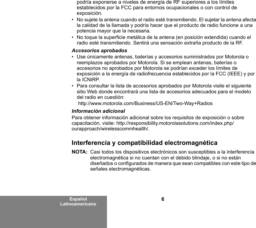 6Español Latinoamericanopodría exponerse a niveles de energía de RF superiores a los límites establecidos por la FCC para entornos ocupacionales o con control de exposición.   • No sujete la antena cuando el radio esté transmitiendo. El sujetar la antena afecta la calidad de la llamada y podría hacer que el producto de radio funcione a una potencia mayor que la necesaria.• No toque la superficie metálica de la antena (en posición extendida) cuando el radio esté transmitiendo. Sentirá una sensación extraña producto de la RF.Accesorios aprobados• Use únicamente antenas, baterías y accesorios suministrados por Motorola o reemplazos aprobados por Motorola. Si se emplean antenas, baterías o accesorios no aprobados por Motorola se podrían exceder los límites de exposición a la energía de radiofrecuencia establecidos por la FCC (IEEE) y por la ICNIRP.• Para consultar la lista de accesorios aprobados por Motorola visite el siguiente sitio Web donde encontrará una lista de accesorios adecuados para el modelo del radio en cuestión: http://www.motorola.com/Business/US-EN/Two-Way+Radios Información adicionalPara obtener información adicional sobre los requisitos de exposición o sobre capacitación, visite: http://responsibility.motorolasolutions.com/index.php/ourapproach/wirelesscommhealth/.Interferencia y compatibilidad electromagnéticaNOTA: Casi todos los dispositivos electrónicos son susceptibles a la interferencia electromagnética si no cuentan con el debido blindaje, o si no están diseñados o configurados de manera que sean compatibles con este tipo de señales electromagnéticas.