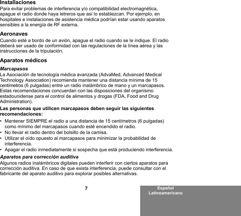 7Español LatinoamericanoInstallacionesPara evitar problemas de interferencia y/o compatibilidad electromagnética, apague el radio donde haya letreros que así lo establezcan. Por ejemplo, en hospitales e instalaciones de asistencia médica podrían estar usando aparatos sensibles a la energía de RF externa.AeronavesCuando esté a bordo de un avión, apague el radio cuando se le indique. El radio deberá ser usado de conformidad con las regulaciones de la línea aérea y las instrucciones de la tripulación.Aparatos médicosMarcapasosLa Asociación de tecnología médica avanzada (AdvaMed, Advanced Medical Technology Association) recomienda mantener una distancia mínima de 15 centímetros (6 pulgadas) entre un radio inalámbrico de mano y un marcapasos. Estas recomendaciones concuerdan con las disposiciones del organismo estadounidense para el control de alimentos y drogas (FDA, Food and Drug Administration).Las personas que utilicen marcapasos deben seguir las siguientes recomendaciones:• Mantener SIEMPRE el radio a una distancia de 15 centímetros (6 pulgadas) como mínimo del marcapasos cuando esté encendido el radio.• No llevar el radio dentro del bolsillo de la camisa.• Utilizar el oído opuesto al marcapasos para minimizar la probabilidad de interferencia.• Apagar el radio inmediatamente si sospecha que está produciendo interferencia.Aparatos para corrección auditivaAlgunos radios inalámbricos digitales pueden interferir con ciertos aparatos para corrección auditiva. En caso de que exista interferencia, puede consultar con el fabricante del aparato auditivo para explorar posibles alternativas.