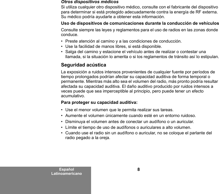 8Español LatinoamericanoOtros dispositivos médicosSi utiliza cualquier otro dispositivo médico, consulte con el fabricante del dispositivo para determinar si está protegido adecuadamente contra la energía de RF externa. Su médico podría ayudarle a obtener esta información.Uso de dispositivos de comunicaciones durante la conducción de vehículosConsulte siempre las leyes y reglamentos para el uso de radios en las zonas donde conduce.• Preste atención al camino y a las condiciones de conducción.• Use la facilidad de manos libres, si está disponible.• Salga del camino y estacione el vehículo antes de realizar o contestar una llamada, si la situación lo amerita o si los reglamentos de tránsito así lo estipulan.Seguridad acústicaLa exposición a ruidos intensos provenientes de cualquier fuente por períodos de tiempo prolongados podrían afectar su capacidad auditiva de forma temporal o permanente. Mientras más alto sea el volumen del radio, más pronto podría resultar afectada su capacidad auditiva. El daño auditivo producido por ruidos intensos a veces puede que sea imperceptible al principio, pero puede tener un efecto acumulativo.Para proteger su capacidad auditiva:• Use el menor volumen que le permita realizar sus tareas.• Aumente el volumen únicamente cuando esté en un entorno ruidoso.• Disminuya el volumen antes de conectar un audífono o un auricular.• Límite el tiempo de uso de audífonos o auriculares a alto volumen.• Cuando use el radio sin un audífono o auricular, no se coloque el parlante del radio pegado a la oreja. 