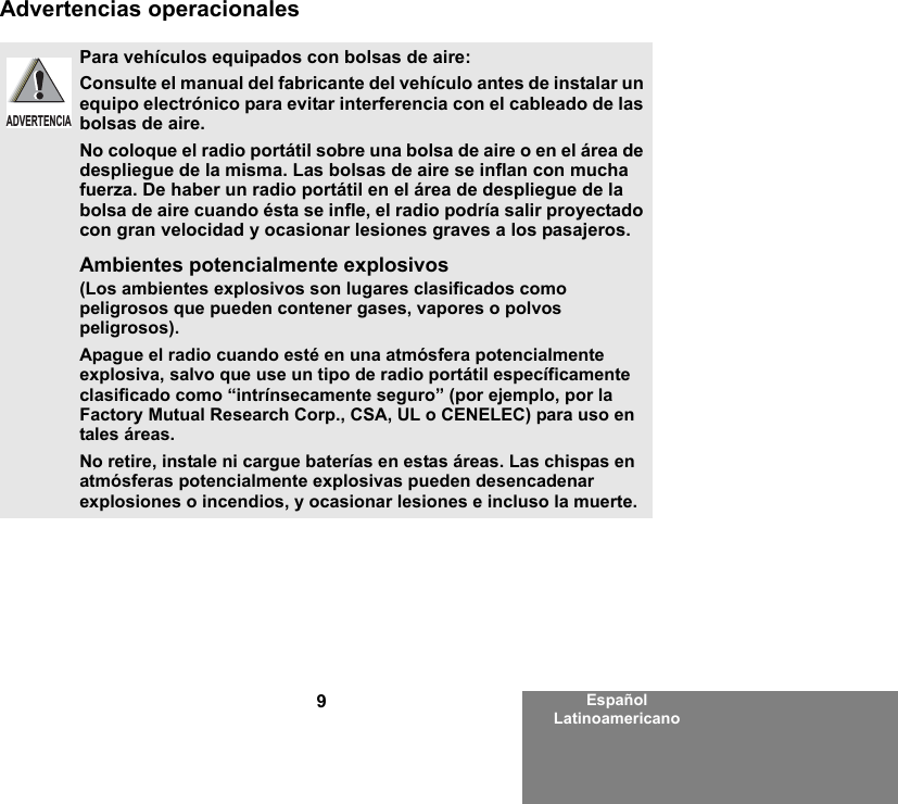 9Español LatinoamericanoAdvertencias operacionalesPara vehículos equipados con bolsas de aire:Consulte el manual del fabricante del vehículo antes de instalar un equipo electrónico para evitar interferencia con el cableado de las bolsas de aire.No coloque el radio portátil sobre una bolsa de aire o en el área de despliegue de la misma. Las bolsas de aire se inflan con mucha fuerza. De haber un radio portátil en el área de despliegue de la bolsa de aire cuando ésta se infle, el radio podría salir proyectado con gran velocidad y ocasionar lesiones graves a los pasajeros.Ambientes potencialmente explosivos  (Los ambientes explosivos son lugares clasificados como peligrosos que pueden contener gases, vapores o polvos peligrosos). Apague el radio cuando esté en una atmósfera potencialmente explosiva, salvo que use un tipo de radio portátil específicamente clasificado como “intrínsecamente seguro” (por ejemplo, por la Factory Mutual Research Corp., CSA, UL o CENELEC) para uso en tales áreas. No retire, instale ni cargue baterías en estas áreas. Las chispas en atmósferas potencialmente explosivas pueden desencadenar explosiones o incendios, y ocasionar lesiones e incluso la muerte.  ADVERTENCIA