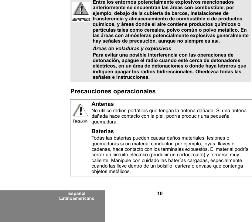 10Español LatinoamericanoPrecauciones operacionales Entre los entornos potencialmente explosivos mencionados anteriormente se encuentran las áreas con combustible, por ejemplo, debajo de la cubierta de barcos, instalaciones de transferencia y almacenamiento de combustible o de productos químicos, y áreas donde el aire contiene productos químicos o partículas tales como cereales, polvo común o polvo metálico. En las áreas con atmósferas potencialmente explosivas generalmente hay señales de precaución, aunque no siempre es así.Áreas de voladuras y explosivosPara evitar una posible interferencia con las operaciones de detonación, apague el radio cuando esté cerca de detonadores eléctricos, en un área de detonaciones o donde haya letreros que indiquen apagar los radios bidireccionales. Obedezca todas las señales e instrucciones. AntenasNo utilice radios portátiles que tengan la antena dañada. Si una antena dañada hace contacto con la piel, podría producir una pequeña quemadura.BateríasTodas las baterías pueden causar daños materiales, lesiones o quemaduras si un material conductor, por ejemplo, joyas, llaves o cadenas, hace contacto con los terminales expuestos. El material podría cerrar un circuito eléctrico (producir un cortocircuito) y tornarse muy caliente. Manipule con cuidado las baterías cargadas, especialmente cuando las lleve dentro de un bolsillo, cartera o envase que contenga objetos metálicos.ADVERTENCIAPrecaución