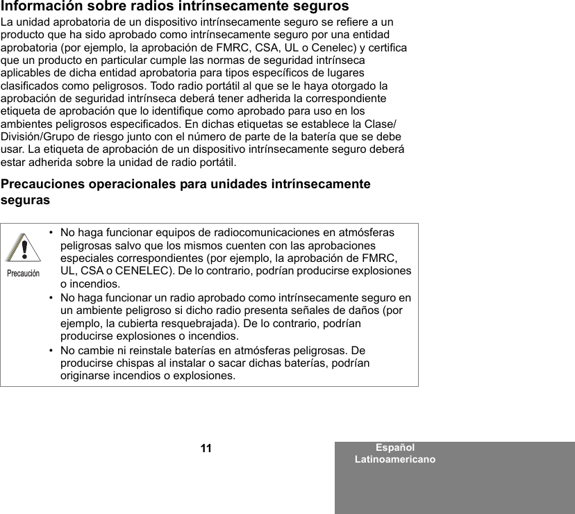 11 Español LatinoamericanoInformación sobre radios intrínsecamente segurosLa unidad aprobatoria de un dispositivo intrínsecamente seguro se refiere a un producto que ha sido aprobado como intrínsecamente seguro por una entidad aprobatoria (por ejemplo, la aprobación de FMRC, CSA, UL o Cenelec) y certifica que un producto en particular cumple las normas de seguridad intrínseca aplicables de dicha entidad aprobatoria para tipos específicos de lugares clasificados como peligrosos. Todo radio portátil al que se le haya otorgado la aprobación de seguridad intrínseca deberá tener adherida la correspondiente etiqueta de aprobación que lo identifique como aprobado para uso en los ambientes peligrosos especificados. En dichas etiquetas se establece la Clase/División/Grupo de riesgo junto con el número de parte de la batería que se debe usar. La etiqueta de aprobación de un dispositivo intrínsecamente seguro deberá estar adherida sobre la unidad de radio portátil.Precauciones operacionales para unidades intrínsecamente seguras• No haga funcionar equipos de radiocomunicaciones en atmósferas peligrosas salvo que los mismos cuenten con las aprobaciones especiales correspondientes (por ejemplo, la aprobación de FMRC, UL, CSA o CENELEC). De lo contrario, podrían producirse explosiones o incendios.• No haga funcionar un radio aprobado como intrínsecamente seguro en un ambiente peligroso si dicho radio presenta señales de daños (por ejemplo, la cubierta resquebrajada). De lo contrario, podrían producirse explosiones o incendios.• No cambie ni reinstale baterías en atmósferas peligrosas. De producirse chispas al instalar o sacar dichas baterías, podrían originarse incendios o explosiones.Precaución