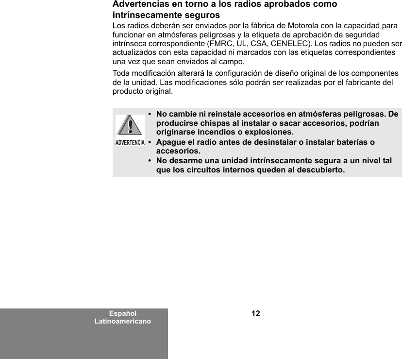 12Español LatinoamericanoAdvertencias en torno a los radios aprobados como intrínsecamente segurosLos radios deberán ser enviados por la fábrica de Motorola con la capacidad para funcionar en atmósferas peligrosas y la etiqueta de aprobación de seguridad intrínseca correspondiente (FMRC, UL, CSA, CENELEC). Los radios no pueden ser actualizados con esta capacidad ni marcados con las etiquetas correspondientes una vez que sean enviados al campo.Toda modificación alterará la configuración de diseño original de los componentes de la unidad. Las modificaciones sólo podrán ser realizadas por el fabricante del producto original.•No cambie ni reinstale accesorios en atmósferas peligrosas. De producirse chispas al instalar o sacar accesorios, podrían originarse incendios o explosiones.•Apague el radio antes de desinstalar o instalar baterías o accesorios.•No desarme una unidad intrínsecamente segura a un nivel tal que los circuitos internos queden al descubierto.ADVERTENCIA