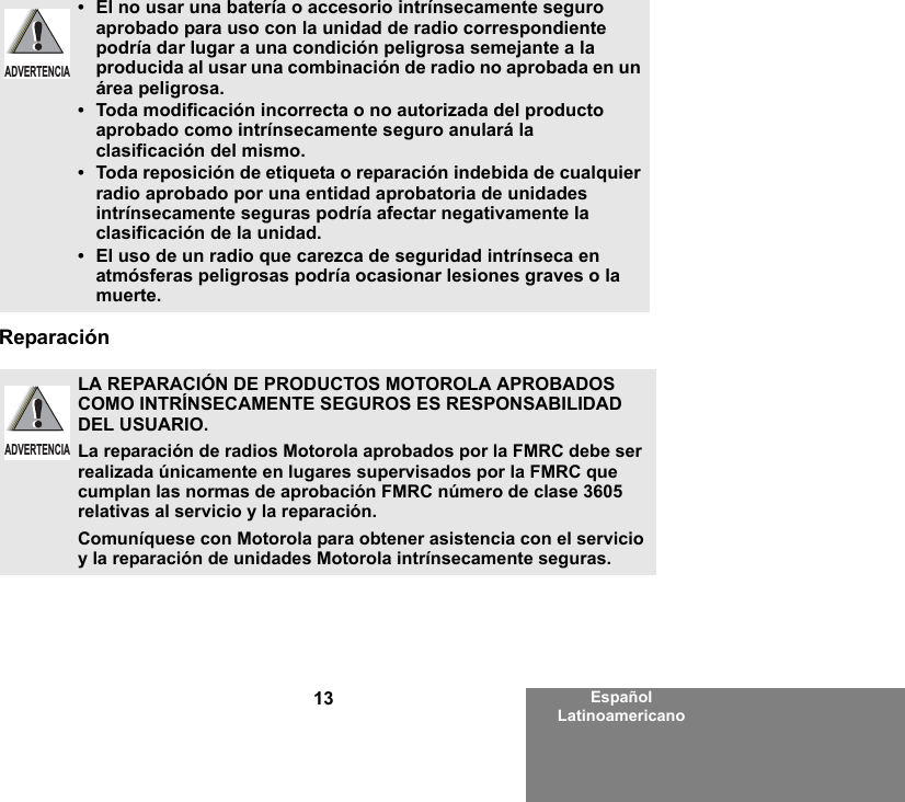 13 Español LatinoamericanoReparación•El no usar una batería o accesorio intrínsecamente seguro aprobado para uso con la unidad de radio correspondiente podría dar lugar a una condición peligrosa semejante a la producida al usar una combinación de radio no aprobada en un área peligrosa.•Toda modificación incorrecta o no autorizada del producto aprobado como intrínsecamente seguro anulará la clasificación del mismo.•Toda reposición de etiqueta o reparación indebida de cualquier radio aprobado por una entidad aprobatoria de unidades intrínsecamente seguras podría afectar negativamente la clasificación de la unidad.•El uso de un radio que carezca de seguridad intrínseca en atmósferas peligrosas podría ocasionar lesiones graves o la muerte.LA REPARACIÓN DE PRODUCTOS MOTOROLA APROBADOS COMO INTRÍNSECAMENTE SEGUROS ES RESPONSABILIDAD DEL USUARIO.La reparación de radios Motorola aprobados por la FMRC debe ser realizada únicamente en lugares supervisados por la FMRC que cumplan las normas de aprobación FMRC número de clase 3605 relativas al servicio y la reparación. Comuníquese con Motorola para obtener asistencia con el servicio y la reparación de unidades Motorola intrínsecamente seguras. ADVERTENCIAADVERTENCIA