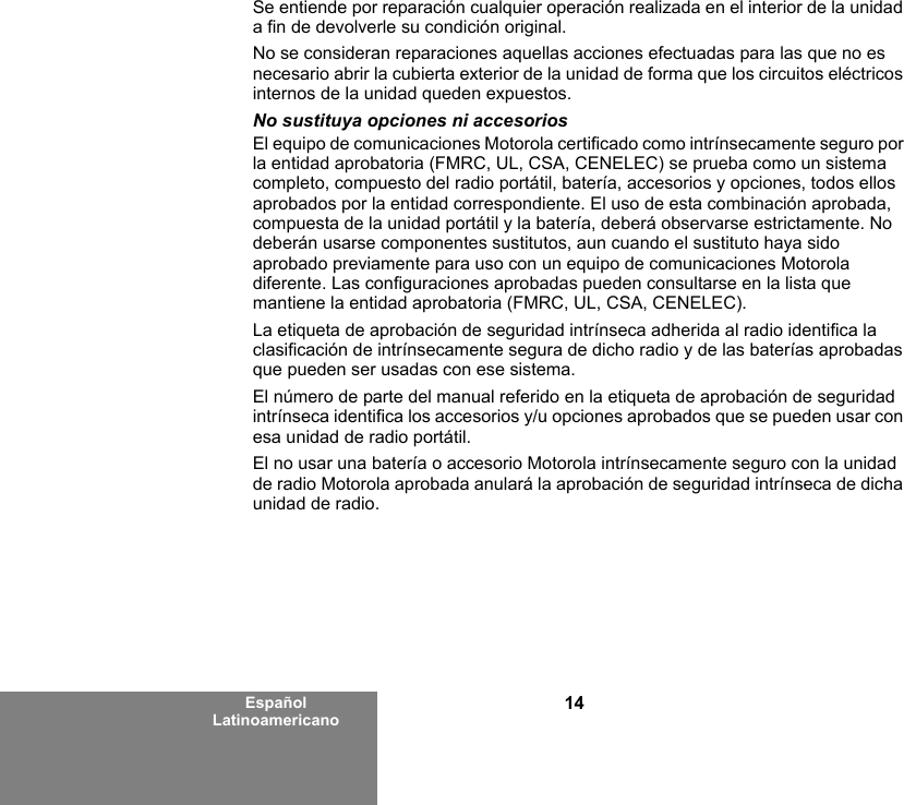 14Español LatinoamericanoSe entiende por reparación cualquier operación realizada en el interior de la unidad a fin de devolverle su condición original.No se consideran reparaciones aquellas acciones efectuadas para las que no es necesario abrir la cubierta exterior de la unidad de forma que los circuitos eléctricos internos de la unidad queden expuestos. No sustituya opciones ni accesoriosEl equipo de comunicaciones Motorola certificado como intrínsecamente seguro por la entidad aprobatoria (FMRC, UL, CSA, CENELEC) se prueba como un sistema completo, compuesto del radio portátil, batería, accesorios y opciones, todos ellos aprobados por la entidad correspondiente. El uso de esta combinación aprobada, compuesta de la unidad portátil y la batería, deberá observarse estrictamente. No deberán usarse componentes sustitutos, aun cuando el sustituto haya sido aprobado previamente para uso con un equipo de comunicaciones Motorola diferente. Las configuraciones aprobadas pueden consultarse en la lista que mantiene la entidad aprobatoria (FMRC, UL, CSA, CENELEC).   La etiqueta de aprobación de seguridad intrínseca adherida al radio identifica la clasificación de intrínsecamente segura de dicho radio y de las baterías aprobadas que pueden ser usadas con ese sistema. El número de parte del manual referido en la etiqueta de aprobación de seguridad intrínseca identifica los accesorios y/u opciones aprobados que se pueden usar con esa unidad de radio portátil. El no usar una batería o accesorio Motorola intrínsecamente seguro con la unidad de radio Motorola aprobada anulará la aprobación de seguridad intrínseca de dicha unidad de radio.