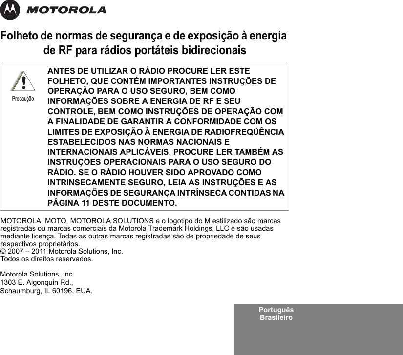 Português BrasileiroFolheto de normas de segurança e de exposição à energia de RF para rádios portáteis bidirecionaisANTES DE UTILIZAR O RÁDIO PROCURE LER ESTE FOLHETO, QUE CONTÉM IMPORTANTES INSTRUÇÕES DE OPERAÇÃO PARA O USO SEGURO, BEM COMO INFORMAÇÕES SOBRE A ENERGIA DE RF E SEU CONTROLE, BEM COMO INSTRUÇÕES DE OPERAÇÃO COM A FINALIDADE DE GARANTIR A CONFORMIDADE COM OS LIMITES DE EXPOSIÇÃO À ENERGIA DE RADIOFREQÜÊNCIA ESTABELECIDOS NAS NORMAS NACIONAIS E INTERNACIONAIS APLICÁVEIS. PROCURE LER TAMBÉM AS INSTRUÇÕES OPERACIONAIS PARA O USO SEGURO DO RÁDIO. SE O RÁDIO HOUVER SIDO APROVADO COMO INTRINSECAMENTE SEGURO, LEIA AS INSTRUÇÕES E AS INFORMAÇÕES DE SEGURANÇA INTRÍNSECA CONTIDAS NA PÁGINA 11 DESTE DOCUMENTO.PrecauçãoMotorola Solutions, Inc.1303 E. Algonquin Rd.,Schaumburg, IL 60196, EUA. MOTOROLA, MOTO, MOTOROLA SOLUTIONS e o logotipo do M estilizado são marcas registradas ou marcas comerciais da Motorola Trademark Holdings, LLC e são usadas mediante licença. Todas as outras marcas registradas são de propriedade de seus respectivos proprietários. © 2007 – 2011 Motorola Solutions, Inc. Todos os direitos reservados.