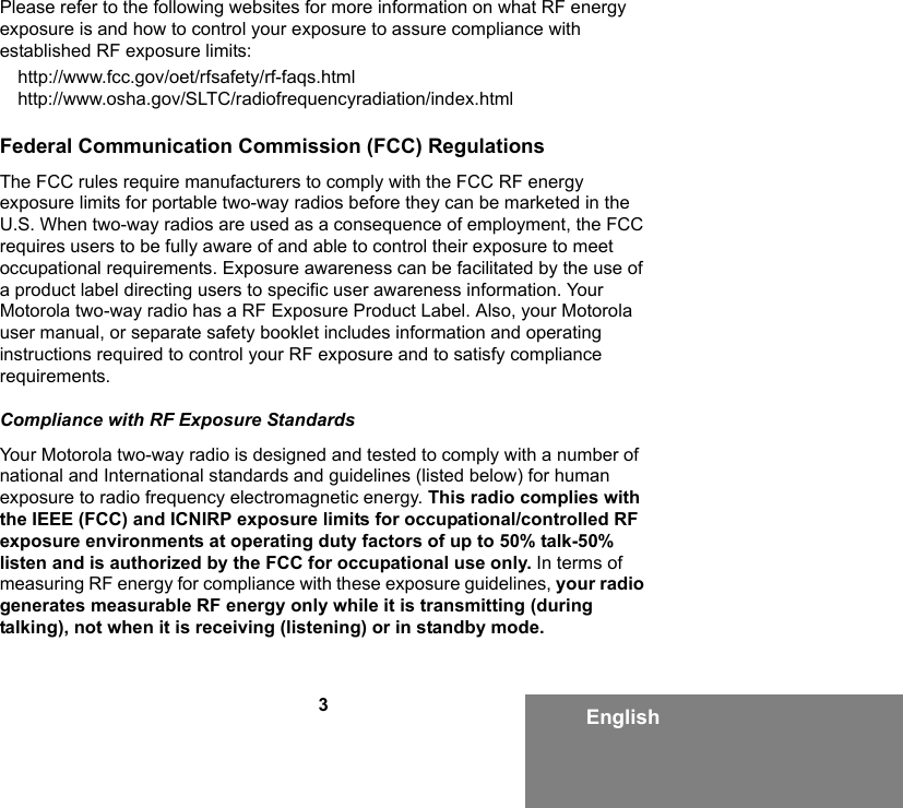 3EnglishPlease refer to the following websites for more information on what RF energy exposure is and how to control your exposure to assure compliance with established RF exposure limits:http://www.fcc.gov/oet/rfsafety/rf-faqs.html http://www.osha.gov/SLTC/radiofrequencyradiation/index.htmlFederal Communication Commission (FCC) RegulationsThe FCC rules require manufacturers to comply with the FCC RF energy exposure limits for portable two-way radios before they can be marketed in the U.S. When two-way radios are used as a consequence of employment, the FCC requires users to be fully aware of and able to control their exposure to meet occupational requirements. Exposure awareness can be facilitated by the use of a product label directing users to specific user awareness information. Your Motorola two-way radio has a RF Exposure Product Label. Also, your Motorola user manual, or separate safety booklet includes information and operating instructions required to control your RF exposure and to satisfy compliance requirements. Compliance with RF Exposure StandardsYour Motorola two-way radio is designed and tested to comply with a number of national and International standards and guidelines (listed below) for human exposure to radio frequency electromagnetic energy. This radio complies with the IEEE (FCC) and ICNIRP exposure limits for occupational/controlled RF exposure environments at operating duty factors of up to 50% talk-50% listen and is authorized by the FCC for occupational use only. In terms of measuring RF energy for compliance with these exposure guidelines, your radio generates measurable RF energy only while it is transmitting (during talking), not when it is receiving (listening) or in standby mode.