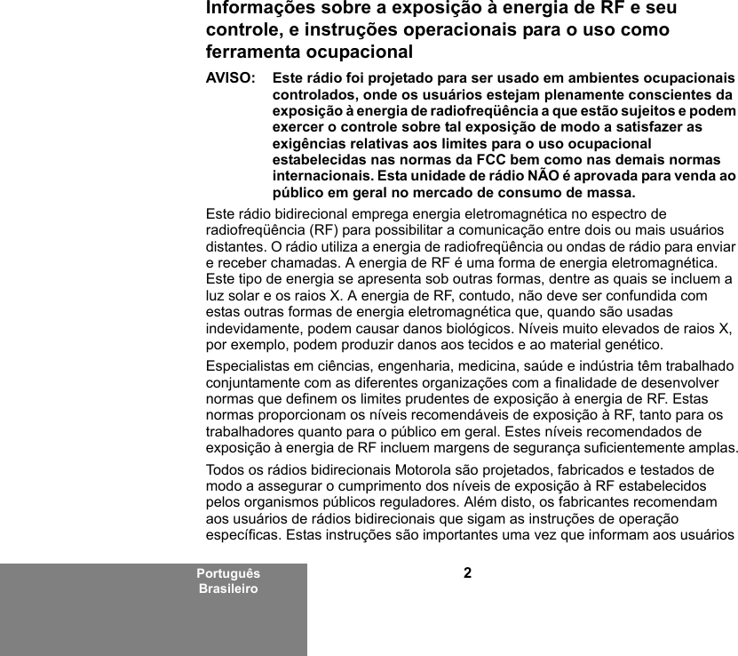 2Português BrasileiroInformações sobre a exposição à energia de RF e seu controle, e instruções operacionais para o uso como ferramenta ocupacional AVISO: Este rádio foi projetado para ser usado em ambientes ocupacionais controlados, onde os usuários estejam plenamente conscientes da exposição à energia de radiofreqüência a que estão sujeitos e podem exercer o controle sobre tal exposição de modo a satisfazer as exigências relativas aos limites para o uso ocupacional estabelecidas nas normas da FCC bem como nas demais normas internacionais. Esta unidade de rádio NÃO é aprovada para venda ao público em geral no mercado de consumo de massa.Este rádio bidirecional emprega energia eletromagnética no espectro de radiofreqüência (RF) para possibilitar a comunicação entre dois ou mais usuários distantes. O rádio utiliza a energia de radiofreqüência ou ondas de rádio para enviar e receber chamadas. A energia de RF é uma forma de energia eletromagnética. Este tipo de energia se apresenta sob outras formas, dentre as quais se incluem a luz solar e os raios X. A energia de RF, contudo, não deve ser confundida com estas outras formas de energia eletromagnética que, quando são usadas indevidamente, podem causar danos biológicos. Níveis muito elevados de raios X, por exemplo, podem produzir danos aos tecidos e ao material genético. Especialistas em ciências, engenharia, medicina, saúde e indústria têm trabalhado conjuntamente com as diferentes organizações com a finalidade de desenvolver normas que definem os limites prudentes de exposição à energia de RF. Estas normas proporcionam os níveis recomendáveis de exposição à RF, tanto para os trabalhadores quanto para o público em geral. Estes níveis recomendados de exposição à energia de RF incluem margens de segurança suficientemente amplas.Todos os rádios bidirecionais Motorola são projetados, fabricados e testados de modo a assegurar o cumprimento dos níveis de exposição à RF estabelecidos pelos organismos públicos reguladores. Além disto, os fabricantes recomendam aos usuários de rádios bidirecionais que sigam as instruções de operação específicas. Estas instruções são importantes uma vez que informam aos usuários 