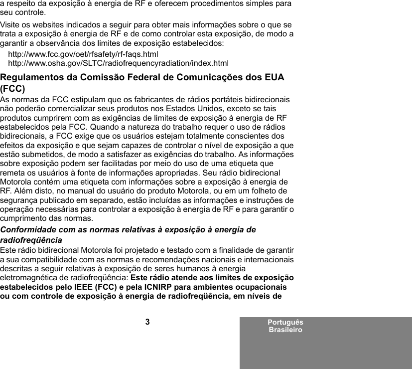 3Português Brasileiroa respeito da exposição à energia de RF e oferecem procedimentos simples para seu controle.Visite os websites indicados a seguir para obter mais informações sobre o que se trata a exposição à energia de RF e de como controlar esta exposição, de modo a garantir a observância dos limites de exposição estabelecidos:http://www.fcc.gov/oet/rfsafety/rf-faqs.html http://www.osha.gov/SLTC/radiofrequencyradiation/index.htmlRegulamentos da Comissão Federal de Comunicações dos EUA (FCC)As normas da FCC estipulam que os fabricantes de rádios portáteis bidirecionais não poderão comercializar seus produtos nos Estados Unidos, exceto se tais produtos cumprirem com as exigências de limites de exposição à energia de RF estabelecidos pela FCC. Quando a natureza do trabalho requer o uso de rádios bidirecionais, a FCC exige que os usuários estejam totalmente conscientes dos efeitos da exposição e que sejam capazes de controlar o nível de exposição a que estão submetidos, de modo a satisfazer as exigências do trabalho. As informações sobre exposição podem ser facilitadas por meio do uso de uma etiqueta que remeta os usuários à fonte de informações apropriadas. Seu rádio bidirecional Motorola contém uma etiqueta com informações sobre a exposição à energia de RF. Além disto, no manual do usuário do produto Motorola, ou em um folheto de segurança publicado em separado, estão incluídas as informações e instruções de operação necessárias para controlar a exposição à energia de RF e para garantir o cumprimento das normas. Conformidade com as normas relativas à exposição à energia de radiofreqüênciaEste rádio bidirecional Motorola foi projetado e testado com a finalidade de garantir a sua compatibilidade com as normas e recomendações nacionais e internacionais descritas a seguir relativas à exposição de seres humanos à energia eletromagnética de radiofreqüência: Este rádio atende aos limites de exposição estabelecidos pelo IEEE (FCC) e pela ICNIRP para ambientes ocupacionais ou com controle de exposição à energia de radiofreqüência, em níveis de 