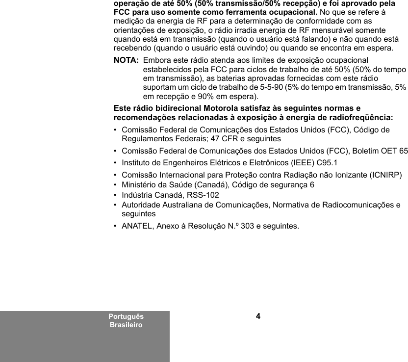 4Português Brasileirooperação de até 50% (50% transmissão/50% recepção) e foi aprovado pela FCC para uso somente como ferramenta ocupacional. No que se refere à medição da energia de RF para a determinação de conformidade com as orientações de exposição, o rádio irradia energia de RF mensurável somente quando está em transmissão (quando o usuário está falando) e não quando está recebendo (quando o usuário está ouvindo) ou quando se encontra em espera.NOTA: Embora este rádio atenda aos limites de exposição ocupacional estabelecidos pela FCC para ciclos de trabalho de até 50% (50% do tempo em transmissão), as baterias aprovadas fornecidas com este rádio suportam um ciclo de trabalho de 5-5-90 (5% do tempo em transmissão, 5% em recepção e 90% em espera).Este rádio bidirecional Motorola satisfaz às seguintes normas e recomendações relacionadas à exposição à energia de radiofreqüência:• Comissão Federal de Comunicações dos Estados Unidos (FCC), Código de Regulamentos Federais; 47 CFR e seguintes • Comissão Federal de Comunicações dos Estados Unidos (FCC), Boletim OET 65• Instituto de Engenheiros Elétricos e Eletrônicos (IEEE) C95.1• Comissão Internacional para Proteção contra Radiação não Ionizante (ICNIRP) • Ministério da Saúde (Canadá), Código de segurança 6• Indústria Canadá, RSS-102• Autoridade Australiana de Comunicações, Normativa de Radiocomunicações e seguintes• ANATEL, Anexo à Resolução N.º 303 e seguintes.