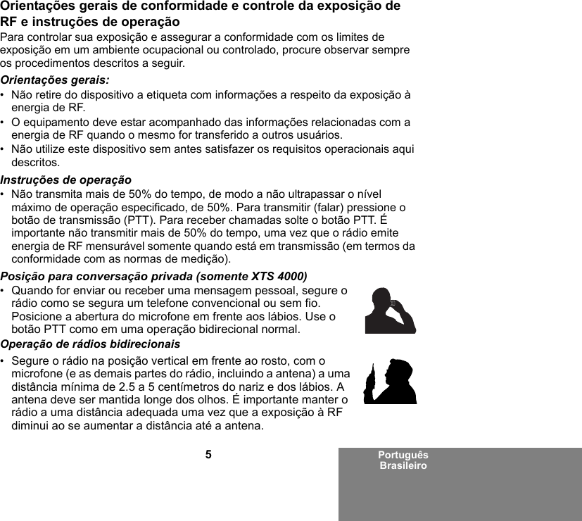 5Português BrasileiroOrientações gerais de conformidade e controle da exposição de RF e instruções de operaçãoPara controlar sua exposição e assegurar a conformidade com os limites de exposição em um ambiente ocupacional ou controlado, procure observar sempre os procedimentos descritos a seguir.Orientações gerais:• Não retire do dispositivo a etiqueta com informações a respeito da exposição à energia de RF.• O equipamento deve estar acompanhado das informações relacionadas com a energia de RF quando o mesmo for transferido a outros usuários.• Não utilize este dispositivo sem antes satisfazer os requisitos operacionais aqui descritos.Instruções de operação• Não transmita mais de 50% do tempo, de modo a não ultrapassar o nível máximo de operação especificado, de 50%. Para transmitir (falar) pressione o botão de transmissão (PTT). Para receber chamadas solte o botão PTT. É importante não transmitir mais de 50% do tempo, uma vez que o rádio emite energia de RF mensurável somente quando está em transmissão (em termos da conformidade com as normas de medição).Posição para conversação privada (somente XTS 4000)•Quando for enviar ou receber uma mensagem pessoal, segure o rádio como se segura um telefone convencional ou sem fio. Posicione a abertura do microfone em frente aos lábios. Use o botão PTT como em uma operação bidirecional normal.Operação de rádios bidirecionais•Segure o rádio na posição vertical em frente ao rosto, com o microfone (e as demais partes do rádio, incluindo a antena) a uma distância mínima de 2.5 a 5 centímetros do nariz e dos lábios. A antena deve ser mantida longe dos olhos. É importante manter o rádio a uma distância adequada uma vez que a exposição à RF diminui ao se aumentar a distância até a antena.