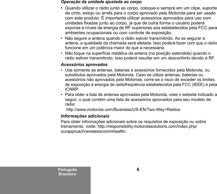 6Português BrasileiroOperação da unidade ajustada ao corpo• Quando utilizar o rádio junto ao corpo, coloque-o sempre em um clipe, suporte de cinto, estojo ou arnês para o corpo aprovado pela Motorola para ser usado com este produto. É importante utilizar acessórios aprovados para uso com unidades fixadas junto ao corpo, já que de outra forma o usuário poderá exporse a níveis de energia de RF superiores aos estabelecidos pela FCC para ambientes ocupacionais ou com controle de exposição. • Não segure a antena quando o rádio estiver transmitindo. Ao se segurar a antena, a qualidade da chamada será afetada. Isso poderá fazer com que o rádio funcione em um potência maior do que a necessária.• Não toque na superfície metálica da antena (na posição estendida) quando o rádio estiver transmitindo. Isso poderá resultar em um desconforto devido à RF. Acessórios aprovados• Use somente as antenas, baterias e acessórios fornecidos pela Motorola, ou substitutos aprovados pela Motorola. Caso se utilize antenas, baterias ou acessórios não aprovados pela Motorola, corre-se o risco de exceder os limites de exposição à energia de radiofreqüência estabelecidos pela FCC (IEEE) e pela ICNRP.• Para obter a lista de antenas aprovadas pela Motorola, viste o website indicado a seguir, o qual contém uma lista de acessórios aprovados para seu modelo de rádio: http://www.motorola.com/Business/US-EN/Two-Way+Radios Informações adicionaisPara obter informações adicionais sobre os requisitos de exposição ou sobre treinamento, visite: http://responsibility.motorolasolutions.com/index.php/ourapproach/wirelesscommhealth/.