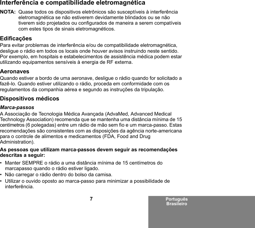 7Português BrasileiroInterferência e compatibilidade eletromagnéticaNOTA: Quase todos os dispositivos eletrônicos são susceptíveis à interferência eletromagnética se não estiverem devidamente blindados ou se não tiverem sido projetados ou configurados de maneira a serem compatíveis com estes tipos de sinais eletromagnéticos.EdificaçõesPara evitar problemas de interferência e/ou de compatibilidade eletromagnética, desligue o rádio em todos os locais onde houver avisos instruindo neste sentido. Por exemplo, em hospitais e estabelecimentos de assistência médica podem estar utilizando equipamentos sensíveis à energia de RF externa.AeronavesQuando estiver a bordo de uma aeronave, desligue o rádio quando for solicitado a fazê-lo. Quando estiver utilizando o rádio, proceda em conformidade com os regulamentos da companhia aérea e segundo as instruções da tripulação.Dispositivos médicosMarca-passosA Associação de Tecnologia Médica Avançada (AdvaMed, Advanced Medical Technology Association) recomenda que se mantenha uma distância mínima de 15 centímetros (6 polegadas) entre um rádio de mão sem fio e um marca-passo. Estas recomendações são consistentes com as disposições da agência norte-americana para o controle de alimentos e medicamentos (FDA, Food and Drug Administration).As pessoas que utilizam marca-passos devem seguir as recomendações descritas a seguir:• Manter SEMPRE o rádio a uma distância mínima de 15 centímetros do marcapasso quando o rádio estiver ligado.• Não carregar o rádio dentro do bolso da camisa.• Utilizar o ouvido oposto ao marca-passo para minimizar a possibilidade de interferência.