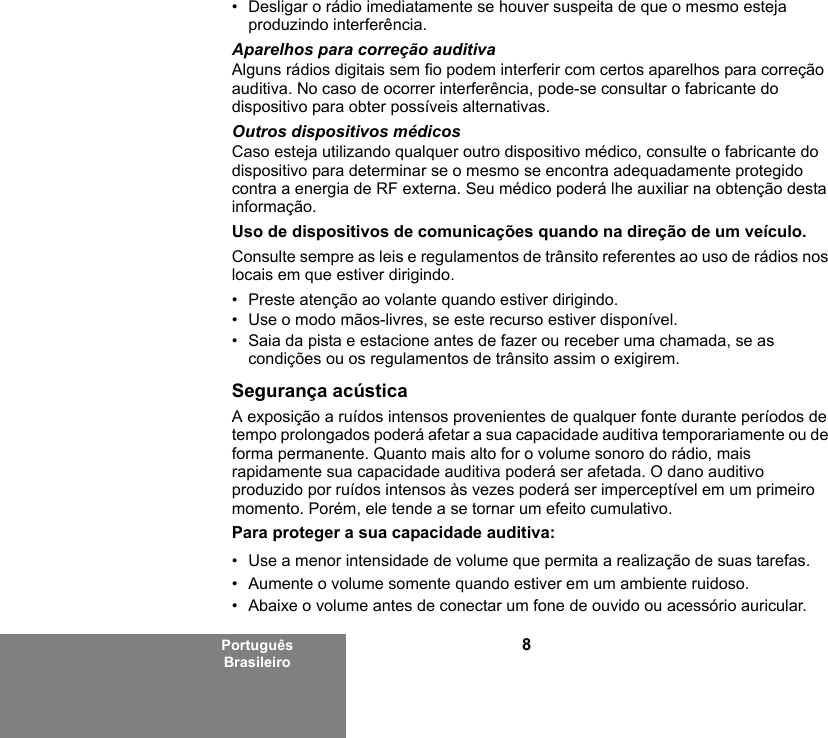 8Português Brasileiro• Desligar o rádio imediatamente se houver suspeita de que o mesmo esteja produzindo interferência.Aparelhos para correção auditivaAlguns rádios digitais sem fio podem interferir com certos aparelhos para correção auditiva. No caso de ocorrer interferência, pode-se consultar o fabricante do dispositivo para obter possíveis alternativas.Outros dispositivos médicosCaso esteja utilizando qualquer outro dispositivo médico, consulte o fabricante do dispositivo para determinar se o mesmo se encontra adequadamente protegido contra a energia de RF externa. Seu médico poderá lhe auxiliar na obtenção desta informação.Uso de dispositivos de comunicações quando na direção de um veículo.Consulte sempre as leis e regulamentos de trânsito referentes ao uso de rádios nos locais em que estiver dirigindo.• Preste atenção ao volante quando estiver dirigindo.• Use o modo mãos-livres, se este recurso estiver disponível.• Saia da pista e estacione antes de fazer ou receber uma chamada, se as condições ou os regulamentos de trânsito assim o exigirem.Segurança acústicaA exposição a ruídos intensos provenientes de qualquer fonte durante períodos de tempo prolongados poderá afetar a sua capacidade auditiva temporariamente ou de forma permanente. Quanto mais alto for o volume sonoro do rádio, mais rapidamente sua capacidade auditiva poderá ser afetada. O dano auditivo produzido por ruídos intensos às vezes poderá ser imperceptível em um primeiro momento. Porém, ele tende a se tornar um efeito cumulativo.Para proteger a sua capacidade auditiva:• Use a menor intensidade de volume que permita a realização de suas tarefas.• Aumente o volume somente quando estiver em um ambiente ruidoso.• Abaixe o volume antes de conectar um fone de ouvido ou acessório auricular.