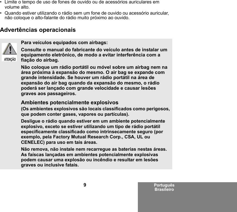 9Português Brasileiro• Limite o tempo de uso de fones de ouvido ou de acessórios auriculares em volume alto. • Quando estiver utilizando o rádio sem um fone de ouvido ou acessório auricular, não coloque o alto-falante do rádio muito próximo ao ouvido.Advertências operacionaisPara veículos equipados com airbags:Consulte o manual do fabricante do veículo antes de instalar um equipamento eletrônico, de modo a evitar interferência com a fiação do airbag.Não coloque um rádio portátil ou móvel sobre um airbag nem na área próxima à expansão do mesmo. O air bag se expande com grande intensidade. Se houver um rádio portátil na área de expansão do air bag quando da expansão do mesmo, o rádio poderá ser lançado com grande velocidade e causar lesões graves aos passageiros.Ambientes potencialmente explosivos (Os ambientes explosivos são locais classificados como perigosos, que podem conter gases, vapores ou partículas). Desligue o rádio quando estiver em um ambiente potencialmente explosivo, exceto se estiver utilizando um tipo de rádio portátil especificamente classificado como intrinsecamente seguro (por exemplo, pela Factory Mutual Research Corp., CSA, UL ou CENELEC) para uso em tais áreas. Não remova, não instale nem recarregue as baterias nestas áreas. As faíscas lançadas em ambientes potencialmente explosivas podem causar uma explosão ou incêndio e resultar em lesões graves ou inclusive fatais.ATENÇÃO