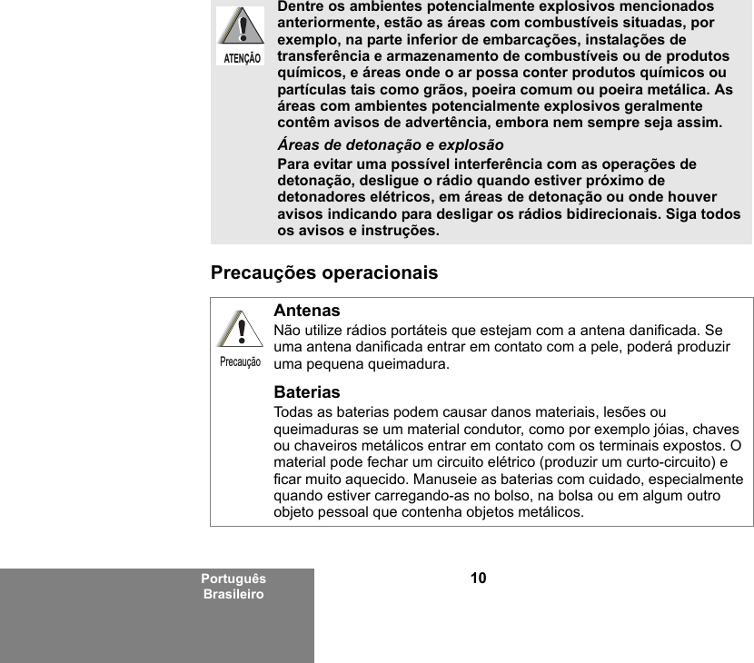 10Português BrasileiroPrecauções operacionaisDentre os ambientes potencialmente explosivos mencionados anteriormente, estão as áreas com combustíveis situadas, por exemplo, na parte inferior de embarcações, instalações de transferência e armazenamento de combustíveis ou de produtos químicos, e áreas onde o ar possa conter produtos químicos ou partículas tais como grãos, poeira comum ou poeira metálica. As áreas com ambientes potencialmente explosivos geralmente contêm avisos de advertência, embora nem sempre seja assim.Áreas de detonação e explosãoPara evitar uma possível interferência com as operações de detonação, desligue o rádio quando estiver próximo de detonadores elétricos, em áreas de detonação ou onde houver avisos indicando para desligar os rádios bidirecionais. Siga todos os avisos e instruções. AntenasNão utilize rádios portáteis que estejam com a antena danificada. Se uma antena danificada entrar em contato com a pele, poderá produzir uma pequena queimadura.BateriasTodas as baterias podem causar danos materiais, lesões ou queimaduras se um material condutor, como por exemplo jóias, chaves ou chaveiros metálicos entrar em contato com os terminais expostos. O material pode fechar um circuito elétrico (produzir um curto-circuito) e ficar muito aquecido. Manuseie as baterias com cuidado, especialmente quando estiver carregando-as no bolso, na bolsa ou em algum outro objeto pessoal que contenha objetos metálicos.ATENÇÃOPrecaução