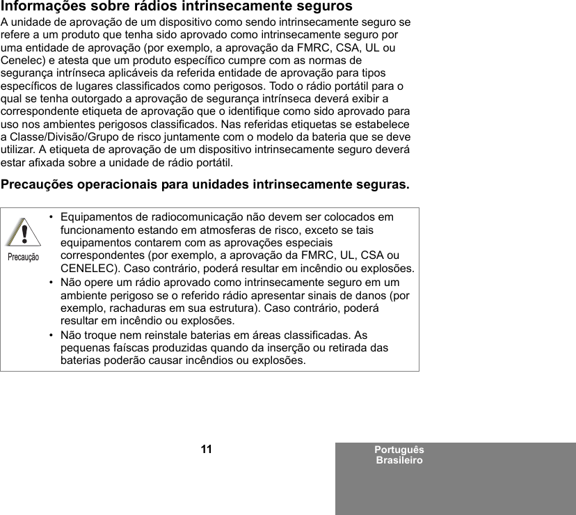 11 Português BrasileiroInformações sobre rádios intrinsecamente segurosA unidade de aprovação de um dispositivo como sendo intrinsecamente seguro se refere a um produto que tenha sido aprovado como intrinsecamente seguro por uma entidade de aprovação (por exemplo, a aprovação da FMRC, CSA, UL ou Cenelec) e atesta que um produto específico cumpre com as normas de segurança intrínseca aplicáveis da referida entidade de aprovação para tipos específicos de lugares classificados como perigosos. Todo o rádio portátil para o qual se tenha outorgado a aprovação de segurança intrínseca deverá exibir a correspondente etiqueta de aprovação que o identifique como sido aprovado para uso nos ambientes perigosos classificados. Nas referidas etiquetas se estabelece a Classe/Divisão/Grupo de risco juntamente com o modelo da bateria que se deve utilizar. A etiqueta de aprovação de um dispositivo intrinsecamente seguro deverá estar afixada sobre a unidade de rádio portátil.Precauções operacionais para unidades intrinsecamente seguras.• Equipamentos de radiocomunicação não devem ser colocados em funcionamento estando em atmosferas de risco, exceto se tais equipamentos contarem com as aprovações especiais correspondentes (por exemplo, a aprovação da FMRC, UL, CSA ou CENELEC). Caso contrário, poderá resultar em incêndio ou explosões.• Não opere um rádio aprovado como intrinsecamente seguro em um ambiente perigoso se o referido rádio apresentar sinais de danos (por exemplo, rachaduras em sua estrutura). Caso contrário, poderá resultar em incêndio ou explosões.• Não troque nem reinstale baterias em áreas classificadas. As pequenas faíscas produzidas quando da inserção ou retirada das baterias poderão causar incêndios ou explosões.Precaução