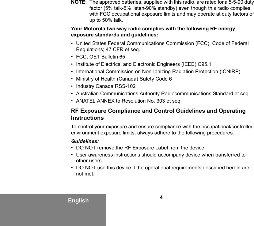 4EnglishNOTE: The approved batteries, supplied with this radio, are rated for a 5-5-90 duty factor (5% talk-5% listen-90% standby) even though this radio complies with FCC occupational exposure limits and may operate at duty factors of up to 50% talk.Your Motorola two-way radio complies with the following RF energy exposure standards and guidelines:• United States Federal Communications Commission (FCC), Code of Federal Regulations; 47 CFR et seq.• FCC, OET Bulletin 65• Institute of Electrical and Electronic Engineers (IEEE) C95.1• International Commission on Non-Ionizing Radiation Protection (ICNIRP)• Ministry of Health (Canada) Safety Code 6• Industry Canada RSS-102• Australian Communications Authority Radiocommunications Standard et seq.• ANATEL ANNEX to Resolution No. 303 et seq.RF Exposure Compliance and Control Guidelines and Operating InstructionsTo control your exposure and ensure compliance with the occupational/controlled environment exposure limits, always adhere to the following procedures.Guidelines:• DO NOT remove the RF Exposure Label from the device.• User awareness instructions should accompany device when transferred to other users.• DO NOT use this device if the operational requirements described herein are not met.