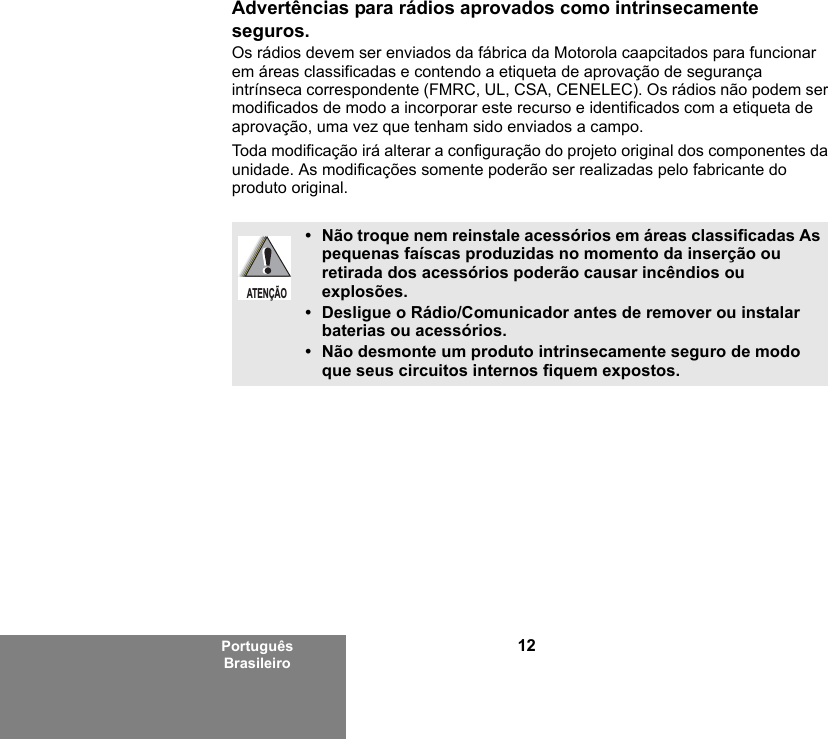 12Português BrasileiroAdvertências para rádios aprovados como intrinsecamente seguros.Os rádios devem ser enviados da fábrica da Motorola caapcitados para funcionar em áreas classificadas e contendo a etiqueta de aprovação de segurança intrínseca correspondente (FMRC, UL, CSA, CENELEC). Os rádios não podem ser modificados de modo a incorporar este recurso e identificados com a etiqueta de aprovação, uma vez que tenham sido enviados a campo.Toda modificação irá alterar a configuração do projeto original dos componentes da unidade. As modificações somente poderão ser realizadas pelo fabricante do produto original.• Não troque nem reinstale acessórios em áreas classificadas As pequenas faíscas produzidas no momento da inserção ou retirada dos acessórios poderão causar incêndios ou explosões.• Desligue o Rádio/Comunicador antes de remover ou instalar baterias ou acessórios.• Não desmonte um produto intrinsecamente seguro de modo que seus circuitos internos fiquem expostos.ATENÇÃO