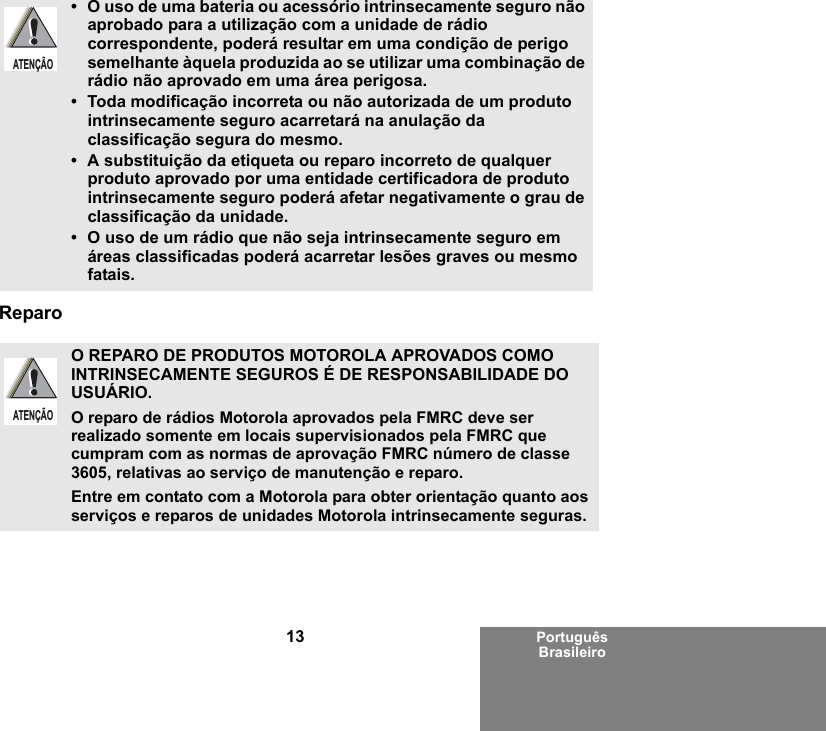 13 Português BrasileiroReparo• O uso de uma bateria ou acessório intrinsecamente seguro não aprobado para a utilização com a unidade de rádio correspondente, poderá resultar em uma condição de perigo semelhante àquela produzida ao se utilizar uma combinação de rádio não aprovado em uma área perigosa.• Toda modificação incorreta ou não autorizada de um produto intrinsecamente seguro acarretará na anulação da classificação segura do mesmo.• A substituição da etiqueta ou reparo incorreto de qualquer produto aprovado por uma entidade certificadora de produto intrinsecamente seguro poderá afetar negativamente o grau de classificação da unidade.• O uso de um rádio que não seja intrinsecamente seguro em áreas classificadas poderá acarretar lesões graves ou mesmo fatais.O REPARO DE PRODUTOS MOTOROLA APROVADOS COMO INTRINSECAMENTE SEGUROS É DE RESPONSABILIDADE DO USUÁRIO.O reparo de rádios Motorola aprovados pela FMRC deve ser realizado somente em locais supervisionados pela FMRC que cumpram com as normas de aprovação FMRC número de classe 3605, relativas ao serviço de manutenção e reparo. Entre em contato com a Motorola para obter orientação quanto aos serviços e reparos de unidades Motorola intrinsecamente seguras. ATENÇÃOATENÇÃO