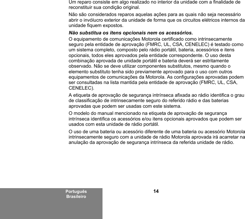 14Português BrasileiroUm reparo consiste em algo realizado no interior da unidade com a finalidade de reconstituir sua condição original.Não são considerados reparos aquelas ações para as quais não seja necessário abrir o invólucro exterior da unidade de forma que os circuitos elétricos internos da unidade fiquem expostos. Não substitua os itens opcionais nem os acessórios.O equipamento de comunicações Motorola certificado como intrinsecamente seguro pela entidade de aprovação (FMRC, UL, CSA, CENELEC) é testado como um sistema completo, composto pelo rádio portátil, bateria, acessórios e itens opcionais, todos eles aprovados pela entidade correspondente. O uso desta combinação aprovada de unidade portátil e bateria deverá ser estritamente observado. Não se deve utilizar componentes substitutos, mesmo quando o elemento substituto tenha sido previamente aprovado para o uso com outros equipamentos de comunicações da Motorola. As configurações aprovadas podem ser consultadas na lista mantida pela entidade de aprovação (FMRC, UL, CSA, CENELEC). A etiqueta de aprovação de segurança intrínseca afixada ao rádio identifica o grau de classificação de intrinsecamente seguro do referido rádio e das baterias aprovadas que podem ser usadas com este sistema. O modelo do manual mencionado na etiqueta de aprovação de segurança intrínseca identifica os acessórios e/ou itens opcionais aprovados que podem ser usados com esta unidade de rádio portátil. O uso de uma bateria ou acessório diferente de uma bateria ou acessório Motorola intrinsecamente seguro com a unidade de rádio Motorola aprovada irá acarretar na anulação da aprovação de segurança intrínseca da referida unidade de rádio. 