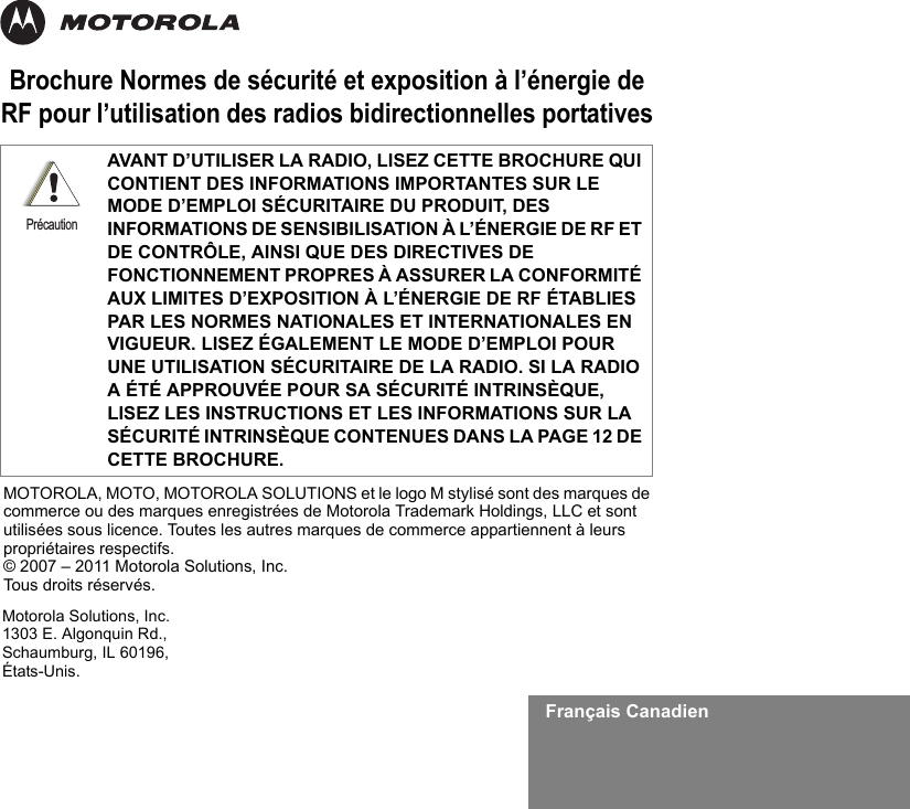 Français CanadienBrochure Normes de sécurité et exposition à l’énergie de RF pour l’utilisation des radios bidirectionnelles portativesAVANT D’UTILISER LA RADIO, LISEZ CETTE BROCHURE QUI CONTIENT DES INFORMATIONS IMPORTANTES SUR LE MODE D’EMPLOI SÉCURITAIRE DU PRODUIT, DES INFORMATIONS DE SENSIBILISATION À L’ÉNERGIE DE RF ET DE CONTRÔLE, AINSI QUE DES DIRECTIVES DE FONCTIONNEMENT PROPRES À ASSURER LA CONFORMITÉ AUX LIMITES D’EXPOSITION À L’ÉNERGIE DE RF ÉTABLIES PAR LES NORMES NATIONALES ET INTERNATIONALES EN VIGUEUR. LISEZ ÉGALEMENT LE MODE D’EMPLOI POUR UNE UTILISATION SÉCURITAIRE DE LA RADIO. SI LA RADIO A ÉTÉ APPROUVÉE POUR SA SÉCURITÉ INTRINSÈQUE, LISEZ LES INSTRUCTIONS ET LES INFORMATIONS SUR LA SÉCURITÉ INTRINSÈQUE CONTENUES DANS LA PAGE 12 DE CETTE BROCHURE.PrécautionMotorola Solutions, Inc.1303 E. Algonquin Rd.,Schaumburg, IL 60196, États-Unis. MOTOROLA, MOTO, MOTOROLA SOLUTIONS et le logo M stylisé sont des marques de commerce ou des marques enregistrées de Motorola Trademark Holdings, LLC et sont utilisées sous licence. Toutes les autres marques de commerce appartiennent à leurs propriétaires respectifs. © 2007 – 2011 Motorola Solutions, Inc. Tous droits réservés.