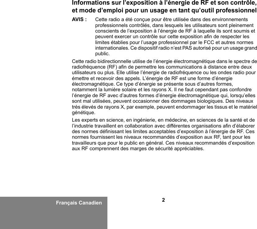 2Français CanadienInformations sur l’exposition à l’énergie de RF et son contrôle, et mode d’emploi pour un usage en tant qu’outil professionnel AVIS : Cette radio a été conçue pour être utilisée dans des environnements professionnels contrôlés, dans lesquels les utilisateurs sont pleinement conscients de l’exposition à l’énergie de RF à laquelle ils sont soumis et peuvent exercer un contrôle sur cette exposition afin de respecter les limites établies pour l’usage professionnel par le FCC et autres normes internationales. Ce dispositif radio n’est PAS autorisé pour un usage grand public.Cette radio bidirectionnelle utilise de l’énergie électromagnétique dans le spectre de radiofréquence (RF) afin de permettre les communications à distance entre deux utilisateurs ou plus. Elle utilise l’énergie de radiofréquence ou les ondes radio pour émettre et recevoir des appels. L’énergie de RF est une forme d’énergie électromagnétique. Ce type d’énergie se présente sous d’autres formes, notamment la lumière solaire et les rayons X. Il ne faut cependant pas confondre l’énergie de RF avec d’autres formes d’énergie électromagnétique qui, lorsqu’elles sont mal utilisées, peuvent occasionner des dommages biologiques. Des niveaux très élevés de rayons X, par exemple, peuvent endommager les tissus et le matériel génétique. Les experts en science, en ingénierie, en médecine, en sciences de la santé et de l’industrie travaillent en collaboration avec différentes organisations afin d’élaborer des normes définissant les limites acceptables d’exposition à l’énergie de RF. Ces normes fournissent les niveaux recommandés d’exposition aux RF, tant pour les travailleurs que pour le public en général. Ces niveaux recommandés d’exposition aux RF comprennent des marges de sécurité appréciables.