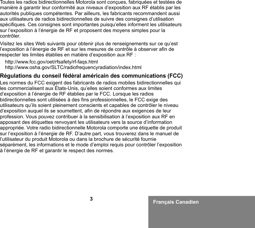 3Français CanadienToutes les radios bidirectionnelles Motorola sont conçues, fabriquées et testées de manière à garantir leur conformité aux niveaux d’exposition aux RF établis par les autorités publiques compétentes. Par ailleurs, les fabricants recommandent aussi aux utilisateurs de radios bidirectionnelles de suivre des consignes d’utilisation spécifiques. Ces consignes sont importantes puisqu’elles informent les utilisateurs sur l’exposition à l’énergie de RF et proposent des moyens simples pour la contrôler.Visitez les sites Web suivants pour obtenir plus de renseignements sur ce qu’est l’exposition à l’énergie de RF et sur les mesures de contrôle à observer afin de respecter les limites établies en matière d’exposition aux RF :http://www.fcc.gov/oet/rfsafety/rf-faqs.html http://www.osha.gov/SLTC/radiofrequencyradiation/index.htmlRégulations du conseil fédéral américain des communications (FCC)Les normes du FCC exigent des fabricants de radios mobiles bidirectionnelles qui les commercialisent aux États-Unis, qu’elles soient conformes aux limites d’exposition à l’énergie de RF établies par le FCC. Lorsque les radios bidirectionnelles sont utilisées à des fins professionnelles, le FCC exige des utilisateurs qu’ils soient pleinement conscients et capables de contrôler le niveau d’exposition auquel ils se soumettent, afin de répondre aux exigences de leur profession. Vous pouvez contribuer à la sensibilisation à l’exposition aux RF en apposant des étiquettes renvoyant les utilisateurs vers la source d’information appropriée. Votre radio bidirectionnelle Motorola comporte une étiquette de produit sur l’exposition à l’énergie de RF. D’autre part, vous trouverez dans le manuel de l’utilisateur du produit Motorola ou dans la brochure de sécurité fournie séparément, les informations et le mode d’emploi requis pour contrôler l’exposition à l’énergie de RF et garantir le respect des normes. 