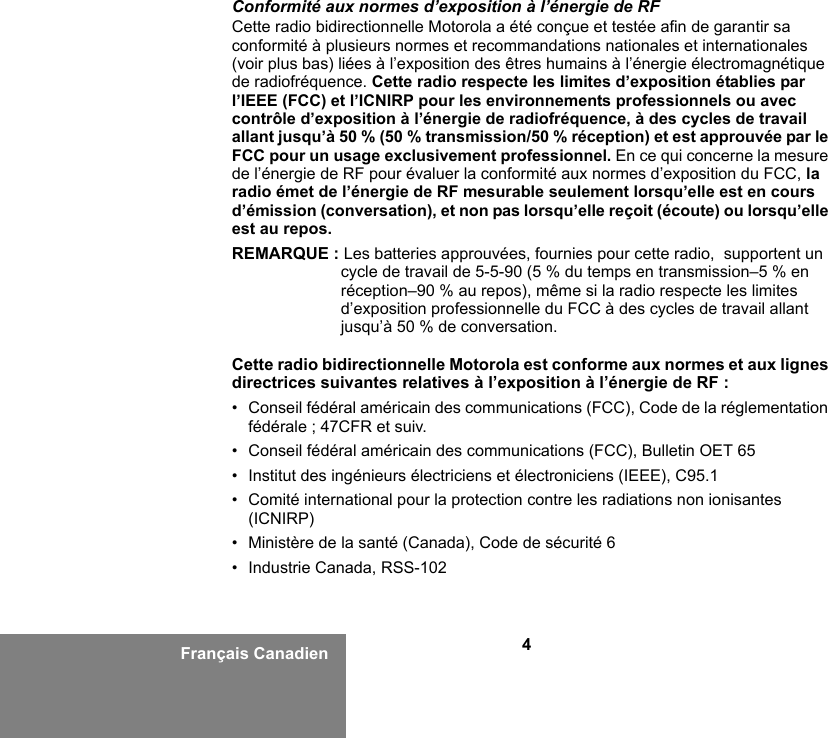 4Français CanadienConformité aux normes d’exposition à l’énergie de RFCette radio bidirectionnelle Motorola a été conçue et testée afin de garantir sa conformité à plusieurs normes et recommandations nationales et internationales (voir plus bas) liées à l’exposition des êtres humains à l’énergie électromagnétique de radiofréquence. Cette radio respecte les limites d’exposition établies par l’IEEE (FCC) et l’ICNIRP pour les environnements professionnels ou avec contrôle d’exposition à l’énergie de radiofréquence, à des cycles de travail allant jusqu’à 50 % (50 % transmission/50 % réception) et est approuvée par le FCC pour un usage exclusivement professionnel. En ce qui concerne la mesure de l’énergie de RF pour évaluer la conformité aux normes d’exposition du FCC, la radio émet de l’énergie de RF mesurable seulement lorsqu’elle est en cours d’émission (conversation), et non pas lorsqu’elle reçoit (écoute) ou lorsqu’elle est au repos.REMARQUE : Les batteries approuvées, fournies pour cette radio,  supportent un cycle de travail de 5-5-90 (5 % du temps en transmission–5 % en réception–90 % au repos), même si la radio respecte les limites d’exposition professionnelle du FCC à des cycles de travail allant jusqu’à 50 % de conversation.Cette radio bidirectionnelle Motorola est conforme aux normes et aux lignes directrices suivantes relatives à l’exposition à l’énergie de RF :• Conseil fédéral américain des communications (FCC), Code de la réglementation fédérale ; 47CFR et suiv.• Conseil fédéral américain des communications (FCC), Bulletin OET 65• Institut des ingénieurs électriciens et électroniciens (IEEE), C95.1• Comité international pour la protection contre les radiations non ionisantes (ICNIRP)• Ministère de la santé (Canada), Code de sécurité 6 • Industrie Canada, RSS-102