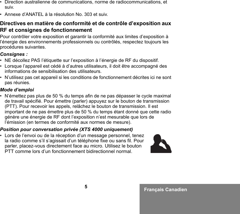 5Français Canadien• Direction australienne de communications, norme de radiocommunications, et suiv.• Annexe d’ANATEL à la résolution No. 303 et suiv.Directives en matière de conformité et de contrôle d’exposition aux RF et consignes de fonctionnementPour contrôler votre exposition et garantir la conformité aux limites d’exposition à l’énergie des environnements professionnels ou contrôlés, respectez toujours les procédures suivantes.Consignes :• NE décollez PAS l’étiquette sur l’exposition à l’énergie de RF du dispositif.• Lorsque l’appareil est cédé à d’autres utilisateurs, il doit être accompagné des informations de sensibilisation des utilisateurs.• N’utilisez pas cet appareil si les conditions de fonctionnement décrites ici ne sont pas réunies.Mode d’emploi• N’émettez pas plus de 50 % du temps afin de ne pas dépasser le cycle maximal de travail spécifié. Pour émettre (parler) appuyez sur le bouton de transmission (PTT). Pour recevoir les appels, relâchez le bouton de transmission. Il est important de ne pas émettre plus de 50 % du temps étant donné que cette radio génère une énergie de RF dont l’exposition n’est mesurable que lors de l’émission (en termes de conformité aux normes de mesure).Position pour conversation privée (XTS 4000 uniquement)•Lors de l’envoi ou de la réception d’un message personnel, tenez la radio comme s’il s’agissait d’un téléphone fixe ou sans fil. Pour parler, placez-vous directement face au micro. Utilisez le bouton PTT comme lors d’un fonctionnement bidirectionnel normal.