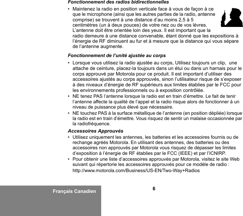 6Français CanadienFonctionnement des radios bidirectionnelles•Maintenez la radio en position verticale face à vous de façon à ce que le microphone (ainsi que les autres parties de la radio, antenne comprise) se trouvent à une distance d’au moins 2,5 à 5 centimètres (un à deux pouces) de votre nez ou de vos lèvres. L’antenne doit être orientée loin des yeux. Il est important que la radio demeure à une distance convenable, étant donné que les expositions à l’énergie de RF diminuent au fur et à mesure que la distance qui vous sépare de l’antenne augmente.Fonctionnement de l’unité ajustée au corps• Lorsque vous utilisez la radio ajustée au corps, Utilisez toujours un clip,  une attache de ceinture, placez-la toujours dans un étui ou dans un harnais pour le corps approuvé par Motorola pour ce produit. Il est important d’utiliser des accessoires ajustés au corps approuvés, sinon l’utilisateur risque de s’exposer à des niveaux d’énergie de RF supérieurs aux limites établies par le FCC pour les environnements professionnels ou à exposition contrôlée. • NE tenez PAS l’antenne lorsque la radio est en train d’émettre. Le fait de tenir l’antenne affecte la qualité de l’appel et la radio risque alors de fonctionner à un niveau de puissance plus élevé que nécessaire.• NE touchez PAS à la surface métallique de l’antenne (en position dépliée) lorsque la radio est en train d’émettre. Vous risquez de sentir un malaise occasionnée par la radiofréquence.Accessoires Approuvés• Utilisez uniquement les antennes, les batteries et les accessoires fournis ou de rechange agréés Motorola. En utilisant des antennes, des batteries ou des accessoires non approuvés par Motorola vous risquez de dépasser les limites d’exposition à l’énergie de RF établies par le FCC (IEEE) et par l’ICNIRP.• Pour obtenir une liste d’accessoires approuvés par Motorola, visitez le site Web suivant qui répertorie les accessoires approuvés pour ce modèle de radio :http://www.motorola.com/Business/US-EN/Two-Way+Radios