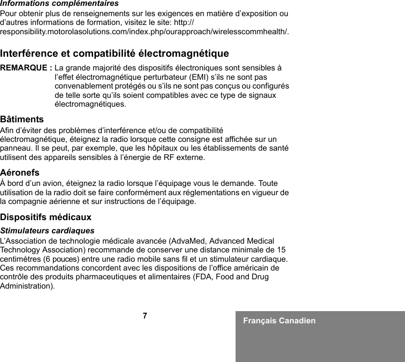 7Français CanadienInformations complémentairesPour obtenir plus de renseignements sur les exigences en matière d’exposition ou d’autres informations de formation, visitez le site: http://responsibility.motorolasolutions.com/index.php/ourapproach/wirelesscommhealth/.Interférence et compatibilité électromagnétiqueREMARQUE : La grande majorité des dispositifs électroniques sont sensibles à l’effet électromagnétique perturbateur (EMI) s’ils ne sont pas convenablement protégés ou s’ils ne sont pas conçus ou configurés de telle sorte qu’ils soient compatibles avec ce type de signaux électromagnétiques.BâtimentsAfin d’éviter des problèmes d’interférence et/ou de compatibilité électromagnétique, éteignez la radio lorsque cette consigne est affichée sur un panneau. Il se peut, par exemple, que les hôpitaux ou les établissements de santé utilisent des appareils sensibles à l’énergie de RF externe.AéronefsÀ bord d’un avion, éteignez la radio lorsque l’équipage vous le demande. Toute utilisation de la radio doit se faire conformément aux réglementations en vigueur de la compagnie aérienne et sur instructions de l’équipage.Dispositifs médicauxStimulateurs cardiaquesL’Association de technologie médicale avancée (AdvaMed, Advanced Medical Technology Association) recommande de conserver une distance minimale de 15 centimètres (6 pouces) entre une radio mobile sans fil et un stimulateur cardiaque. Ces recommandations concordent avec les dispositions de l’office américain de contrôle des produits pharmaceutiques et alimentaires (FDA, Food and Drug Administration).