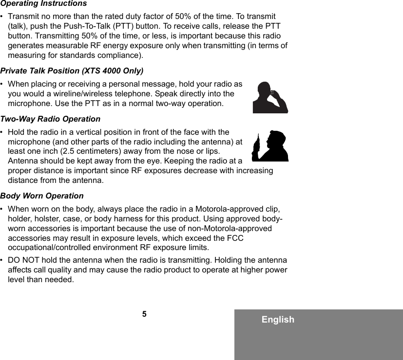 5EnglishOperating Instructions• Transmit no more than the rated duty factor of 50% of the time. To transmit (talk), push the Push-To-Talk (PTT) button. To receive calls, release the PTT button. Transmitting 50% of the time, or less, is important because this radio generates measurable RF energy exposure only when transmitting (in terms of measuring for standards compliance).Private Talk Position (XTS 4000 Only)• When placing or receiving a personal message, hold your radio as you would a wireline/wireless telephone. Speak directly into the microphone. Use the PTT as in a normal two-way operation.Two-Way Radio Operation• Hold the radio in a vertical position in front of the face with the microphone (and other parts of the radio including the antenna) at least one inch (2.5 centimeters) away from the nose or lips. Antenna should be kept away from the eye. Keeping the radio at a proper distance is important since RF exposures decrease with increasing distance from the antenna.Body Worn Operation• When worn on the body, always place the radio in a Motorola-approved clip, holder, holster, case, or body harness for this product. Using approved body-worn accessories is important because the use of non-Motorola-approved accessories may result in exposure levels, which exceed the FCC occupational/controlled environment RF exposure limits. • DO NOT hold the antenna when the radio is transmitting. Holding the antenna affects call quality and may cause the radio product to operate at higher power level than needed.