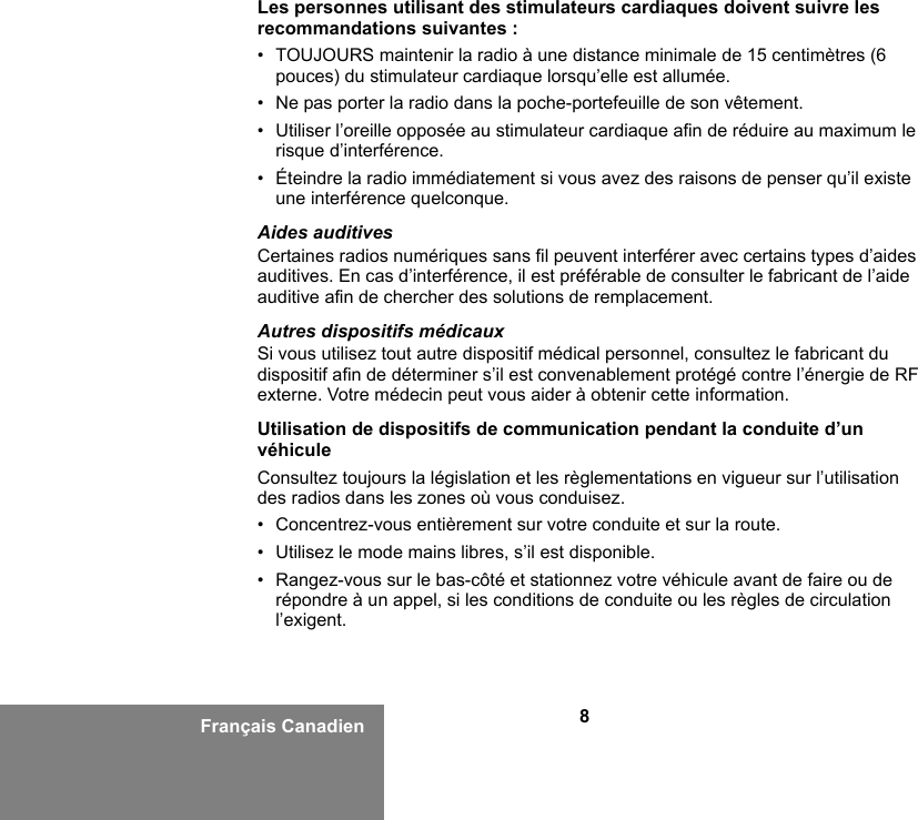 8Français CanadienLes personnes utilisant des stimulateurs cardiaques doivent suivre les recommandations suivantes :• TOUJOURS maintenir la radio à une distance minimale de 15 centimètres (6 pouces) du stimulateur cardiaque lorsqu’elle est allumée.• Ne pas porter la radio dans la poche-portefeuille de son vêtement.• Utiliser l’oreille opposée au stimulateur cardiaque afin de réduire au maximum le risque d’interférence.• Éteindre la radio immédiatement si vous avez des raisons de penser qu’il existe une interférence quelconque.Aides auditivesCertaines radios numériques sans fil peuvent interférer avec certains types d’aides auditives. En cas d’interférence, il est préférable de consulter le fabricant de l’aide auditive afin de chercher des solutions de remplacement.Autres dispositifs médicauxSi vous utilisez tout autre dispositif médical personnel, consultez le fabricant du dispositif afin de déterminer s’il est convenablement protégé contre l’énergie de RF externe. Votre médecin peut vous aider à obtenir cette information.Utilisation de dispositifs de communication pendant la conduite d’un véhiculeConsultez toujours la législation et les règlementations en vigueur sur l’utilisation des radios dans les zones où vous conduisez.• Concentrez-vous entièrement sur votre conduite et sur la route.• Utilisez le mode mains libres, s’il est disponible.• Rangez-vous sur le bas-côté et stationnez votre véhicule avant de faire ou de répondre à un appel, si les conditions de conduite ou les règles de circulation l’exigent.