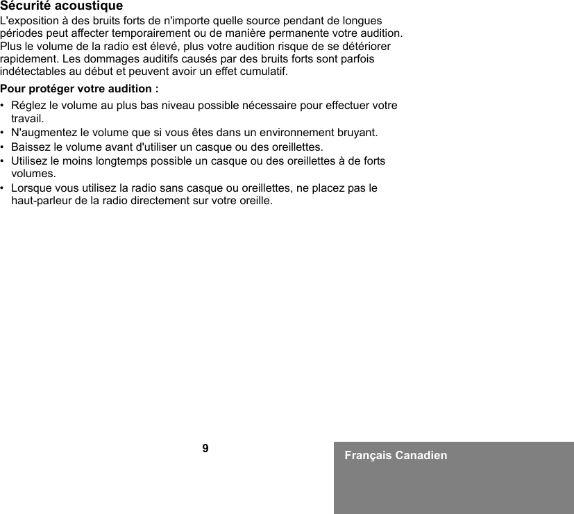 9Français CanadienSécurité acoustiqueL&apos;exposition à des bruits forts de n&apos;importe quelle source pendant de longues périodes peut affecter temporairement ou de manière permanente votre audition. Plus le volume de la radio est élevé, plus votre audition risque de se détériorer rapidement. Les dommages auditifs causés par des bruits forts sont parfois indétectables au début et peuvent avoir un effet cumulatif.Pour protéger votre audition :• Réglez le volume au plus bas niveau possible nécessaire pour effectuer votre travail.• N&apos;augmentez le volume que si vous êtes dans un environnement bruyant.• Baissez le volume avant d&apos;utiliser un casque ou des oreillettes.• Utilisez le moins longtemps possible un casque ou des oreillettes à de forts volumes.• Lorsque vous utilisez la radio sans casque ou oreillettes, ne placez pas le haut-parleur de la radio directement sur votre oreille.