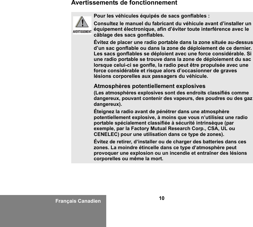 10Français CanadienAvertissements de fonctionnementPour les véhicules équipés de sacs gonflables :Consultez le manuel du fabricant du véhicule avant d’installer un équipement électronique, afin d’éviter toute interférence avec le câblage des sacs gonflables.Évitez de placer une radio portable dans la zone située au-dessus d’un sac gonflable ou dans la zone de déploiement de ce dernier. Les sacs gonflables se déploient avec une force considérable. Si une radio portable se trouve dans la zone de déploiement du sac lorsque celui-ci se gonfle, la radio peut être propulsée avec une force considérable et risque alors d’occasionner de graves lésions corporelles aux passagers du véhicule.Atmosphères potentiellement explosives (Les atmosphères explosives sont des endroits classifiés comme dangereux, pouvant contenir des vapeurs, des poudres ou des gaz dangereux). Éteignez la radio avant de pénétrer dans une atmosphère potentiellement explosive, à moins que vous n’utilisiez une radio portable spécialement classifiée à sécurité intrinsèque (par exemple, par la Factory Mutual Research Corp., CSA, UL ou CENELEC) pour une utilisation dans ce type de zones). Évitez de retirer, d’installer ou de charger des batteries dans ces zones. La moindre étincelle dans ce type d’atmosphère peut provoquer une explosion ou un incendie et entraîner des lésions corporelles ou même la mort.AVERTISSEMENT